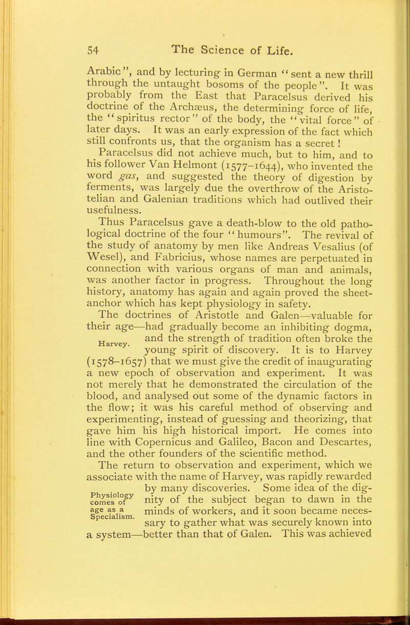 Arabic, and by lecturing in German sent a new thrill through the untaught bosoms of the people It was probably from the East that Paracelsus derived his doctrine of the Archaeus, the determining force of life, the spiritus rector of the body, the vital force of later days. It was an early expression of the fact which still confronts us, that the organism has a secret! Paracelsus did not achieve much, but to him, and to his follower Van Helmont (i577-1644), who invented the word gas, and suggested the theory of digestion by ferments, was largely due the overthrow of the Aristo- telian and Galenian traditions which had outlived their usefulness. Thus Paracelsus gave a death-blow to the old patho- logical doctrine of the four  humours. The revival of the study of anatomy by men like Andreas Vesalius (of Wesel), and Fabricius, whose names are perpetuated in connection with various organs of man and animals, was another factor in progress. Throughout the long history, anatomy has again and again proved the sheet- anchor which has kept physiology in safety. The doctrines of Aristotle and Galen—valuable for their age—had gradually become an inhibiting dogma, Harve an<* ^e strength of tradition often broke the v ' young spirit of discovery. It is to Harvey (1578-1657) that we must give the credit of inaugurating a new epoch of observation and experiment. It was not merely that he demonstrated the circulation of the blood, and analysed out some of the dynamic factors in the flow; it was his careful method of observing and experimenting, instead of guessing and theorizing, that gave him his high historical import. He comes into line with Copernicus and Galileo, Bacon and Descartes, and the other founders of the scientific method. The return to observation and experiment, which we associate with the name of Harvey, was rapidly rewarded by many discoveries. Some idea of the dig- fomls°ofgy nity of the subject began to dawn in the age as a minds of workers, and it soon became neces- peci is . gather what was securely known into a system—better than that of Galen. This was achieved