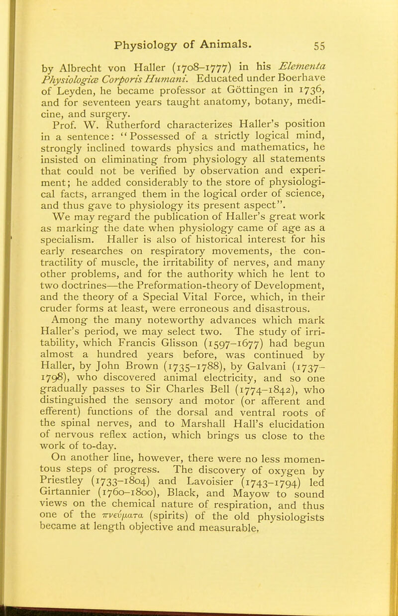 by Albrecht von Haller (1708-1777) in his Elementa Physiologies Corporis Humani. Educated under Boerhave of Leyden, he became professor at Gottingen in 1736, and for seventeen years taught anatomy, botany, medi- cine, and surgery. Prof. W. Rutherford characterizes Haller's position in a sentence: Possessed of a strictly logical mind, strongly inclined towards physics and mathematics, he insisted on eliminating from physiology all statements that could not be verified by observation and experi- ment ; he added considerably to the store of physiologi- cal facts, arranged them in the logical order of science, and thus gave to physiology its present aspect. We may regard the publication of Haller's great work as marking the date when physiology came of age as a specialism. Haller is also of historical interest for his early researches on respiratory movements, the con- tractility of muscle, the irritability of nerves, and many other problems, and for the authority which he lent to two doctrines—the Preformation-theory of Development, and the theory of a Special Vital Force, which, in their cruder forms at least, were erroneous and disastrous. Among the many noteworthy advances which mark Haller's period, we may select two. The study of irri- tability, which Francis Glisson (1597-1677) had begun almost a hundred years before, was continued by Haller, by John Brown (1735-1788), by Galvani (1737- 1798), who discovered animal electricity, and so one gradually passes to Sir Charles Bell (1774-1842), who distinguished the sensory and motor (or afferent and efferent) functions of the dorsal and ventral roots of the spinal nerves, and to Marshall Hall's elucidation of nervous reflex action, which brings us close to the work of to-day. On another line, however, there were no less momen- tous steps of progress. The discovery of oxygen by Priestley (1733-1804) and Lavoisier (1743-1794) led Girtannier (1760-1800), Black, and Mayow to sound views on the chemical nature of respiration, and thus one of the Trve^ara (spirits) of the old physiologists became at length objective and measurable,