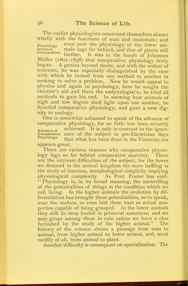 The earlier physiologists concerned themselves almost wholly with the functions of man and mammals; and Physiology even now the physiology of the lower ani- Commaerative ^ bemild' aild that °f P^ntS Still ompara ive. fo^g^ Jt wag JQ the fr^fe Qf JonanneS Miiller (1801-1858) that comparative physiology fairly began. A genius beyond doubt, and with the widest of interests, he was especially distinguished by the ease with which he turned from one method to another in seeking to solve a problem. Now he would appeal to physics and again to psychology, here he sought the chemist's aid and there the embryologist's; he tried all methods to gain his end. In showing how animals of high and low degree shed light upon one another, he founded comparative physiology, and gave a new dig- nity to zoology. One is somewhat ashamed to speak of the advance of comparative physiology, for so little has been securely Advance of achieved. It is only in contrast to the ignor- Comparative ance of the subject in pre-Darwinian days Physiology. tkat w^at kas been done jn the Victorian era appears great. There are various reasons why comparative physio- logy lags so far behind comparative anatomy. There are the intrinsic difficulties of the subject, for the lower we descend in the animal kingdom the more baffling is the study of function, morphological simplicity implying physiological complexity. As Prof. Foster has said: Physiology is, in its broad meaning, the unravelling of the potentialities of things in the condition which we call living. In the higher animals the evolution by dif- ferentiation has brought these potentialities, so to speak, near the surface, or even laid them bare as actual pro- perties capable of being grasped. In the lower animals they still lie deep buried in primeval sameness; and we may grope among them in vain unless we have a clue furnished by the study of the higher animal. The history of the science shows a passage from man to animal, from higher animal to lower animal, and, most tardily of all, from animal to plant. Another difficulty is consequent on specialization. The