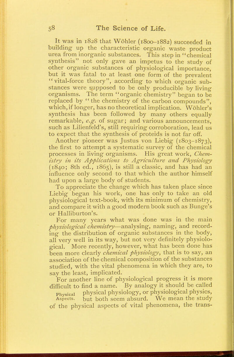 It was in 1828 that Wohler (1800—1882) succeeded in building- up the characteristic organic waste product urea from inorganic substances. This step in chemical synthesis not only gave an impetus to the study of other organic substances of physiological importance, but it was fatal to at least one form of the prevalent vital-force theory, according to which organic sub- stances were sjupposed to be only producible by living organisms. The term organic chemistry began to be replaced by the chemistry of the carbon compounds, which, if longer, has no theoretical implication. Wohler's synthesis has been followed by many others equally remarkable, e.g. of sugar; and various announcements, such as Lilienfeld's, still requiring corroboration, lead us to expect that the synthesis of proteids is not far off. Another pioneer was Justus von Liebig (1803-1873), the first to attempt a systematic survey of the chemical processes in living organisms. His great work, Chem- istry in its Applications to Agriculture and Physiology (1840; 8th ed., 1865), is still a classic, and has had an influence only second to that which the author himself had upon a large body of students. To appreciate the change which has taken place since Liebig began his work, one has only to take an old physiological text-book, with its minimum of chemistry, and compare it with a good modern book such as Bunge's or Halliburton's. For many years what was done was in the main physiological chemistry—analysing, naming, and record- ing the distribution of organic substances in the body, all very well in its way, but not very definitely physiolo- gical. More recently, however, what has been done has been more clearly chemical physiology, that is to say, an association of the chemical composition of the substances studied, with the vital phenomena in which they are, to say the least, implicated. For another line of physiological progress it is more difficult to find a name. By analogy it should be called Physical physical physiology, or physiological physics, Aspects, but both seem absurd. We mean the study of the physical aspects of vital phenomena, the trans-