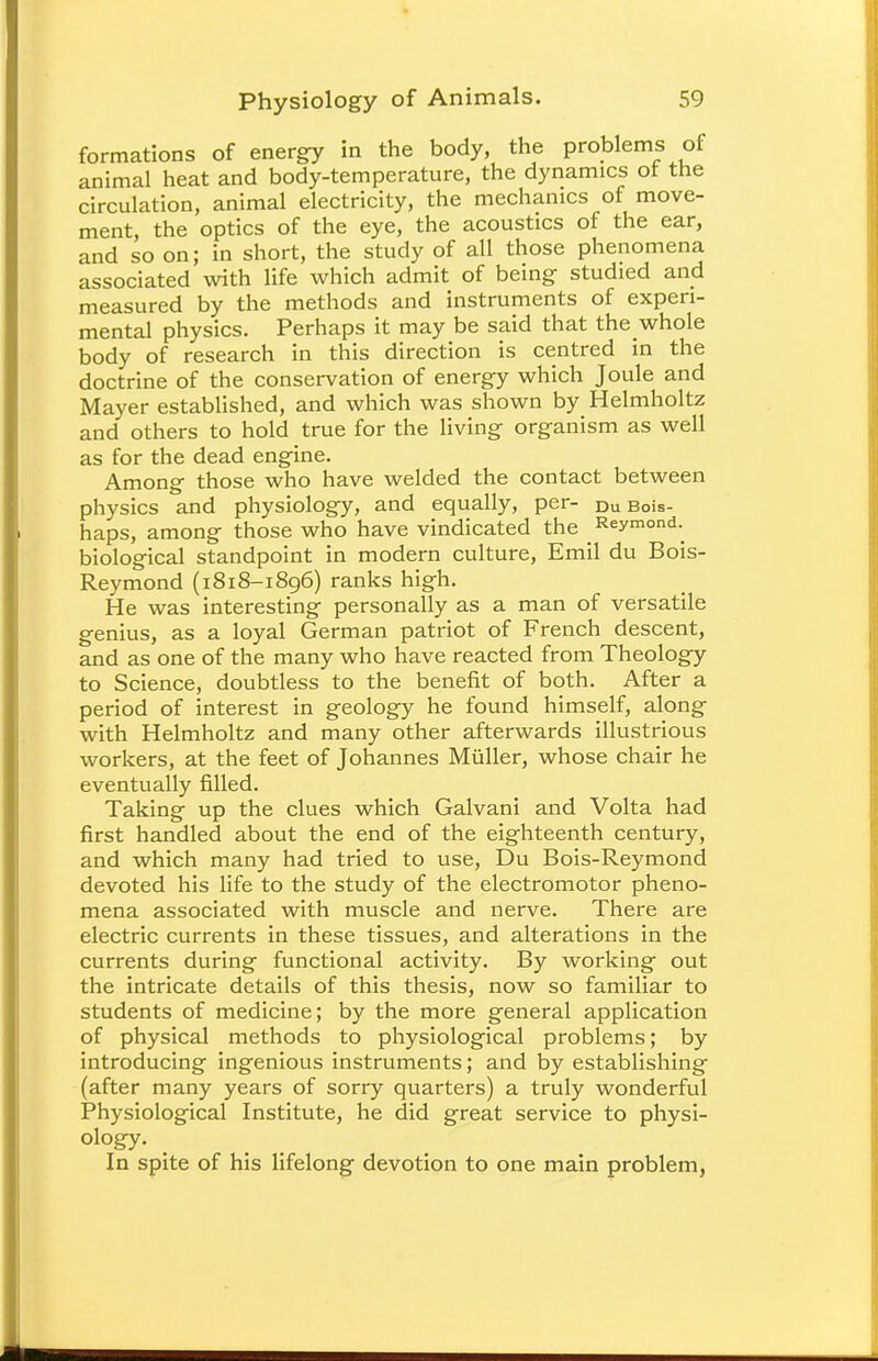 formations of energy in the body, the problems of animal heat and body-temperature, the dynamics of the circulation, animal electricity, the mechanics of move- ment, the optics of the eye, the acoustics of the ear, and so on; in short, the study of all those phenomena associated with life which admit of being studied and measured by the methods and instruments of experi- mental physics. Perhaps it may be said that the whole body of research in this direction is centred in the doctrine of the conservation of energy which Joule and Mayer established, and which was shown by Helmholtz and others to hold true for the living organism as well as for the dead engine. Among those who have welded the contact between physics and physiology, and equally, per- Du Bois- haps, among those who have vindicated the Reymond. biological standpoint in modern culture, Emil du Bois- Reymond (1818-1896) ranks high. He was interesting personally as a man of versatile genius, as a loyal German patriot of French descent, and as one of the many who have reacted from Theology to Science, doubtless to the benefit of both. After a period of interest in geology he found himself, along with Helmholtz and many other afterwards illustrious workers, at the feet of Johannes Miiller, whose chair he eventually filled. Taking up the clues which Galvani and Volta had first handled about the end of the eighteenth century, and which many had tried to use, Du Bois-Reymond devoted his life to the study of the electromotor pheno- mena associated with muscle and nerve. There are electric currents in these tissues, and alterations in the currents during functional activity. By working out the intricate details of this thesis, now so familiar to students of medicine; by the more general application of physical methods to physiological problems; by introducing ingenious instruments; and by establishing (after many years of sorry quarters) a truly wonderful Physiological Institute, he did great service to physi- ology. In spite of his lifelong devotion to one main problem,