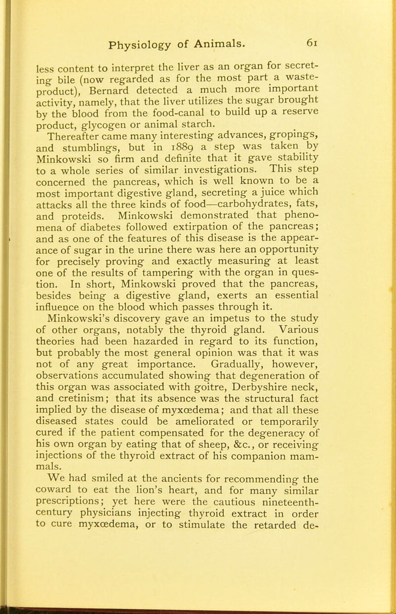 less content to interpret the liver as an organ for secret- ing bile (now regarded as for the most part a waste- product), Bernard detected a much more important activity, namely, that the liver utilizes the sugar brought by the blood from the food-canal to build up a reserve product, glycogen or animal starch. Thereafter came many interesting advances, gropings, and stumblings, but in 1889 a step was taken by Minkowski so firm and definite that it gave stability to a whole series of similar investigations. This step concerned the pancreas, which is well known to be a most important digestive gland, secreting a juice which attacks all the three kinds of food—carbohydrates, fats, and proteids. Minkowski demonstrated that pheno- mena of diabetes followed extirpation of the pancreas; and as one of the features of this disease is the appear- ance of sugar in the urine there was here an opportunity for precisely proving and exactly measuring at least one of the results of tampering with the organ in ques- tion. In short, Minkowski proved that the pancreas, besides being a digestive gland, exerts an essential influence on the blood which passes through it. Minkowski's discovery gave an impetus to the study of other organs, notably the thyroid gland. Various theories had been hazarded in regard to its function, but probably the most general opinion was that it was not of any great importance. Gradually, however, observations accumulated showing that degeneration of this organ was associated with goitre, Derbyshire neck, and cretinism; that its absence was the structural fact implied by the disease of myxcedema; and that all these diseased states could be ameliorated or temporarily cured if the patient compensated for the degeneracy of his own organ by eating that of sheep, &c, or receiving injections of the thyroid extract of his companion mam- mals. We had smiled at the ancients for recommending the coward to eat the lion's heart, and for many similar prescriptions; yet here were the cautious nineteenth- century physicians injecting thyroid extract in order to cure myxcedema, or to stimulate the retarded de-