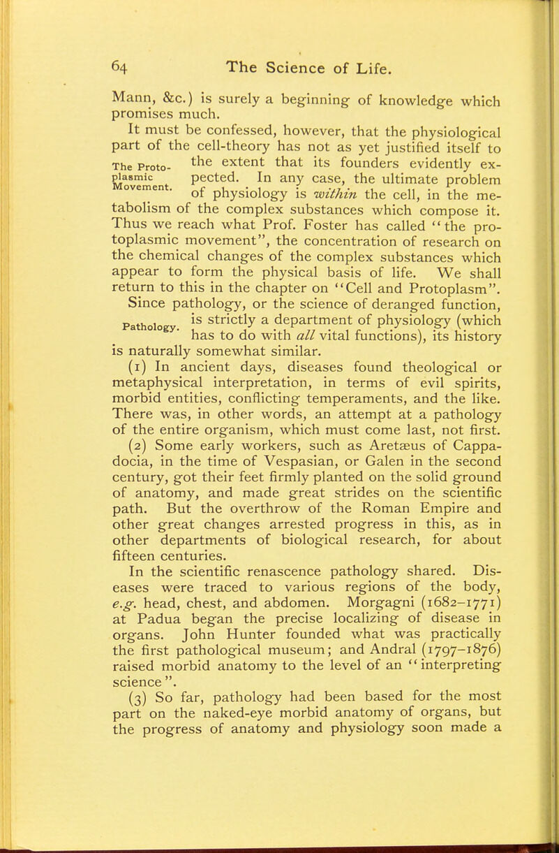 Mann, &c.) is surely a beginning of knowledge which promises much. It must be confessed, however, that the physiological part of the cell-theory has not as yet justified itself to The Proto- tlie extent that its founders evidently ex- MovTment Pected- In any case> the ultimate problem ovement. of physiology is within the cell, in the me- tabolism of the complex substances which compose it. Thus we reach what Prof. Foster has called the pro- toplasmic movement, the concentration of research on the chemical changes of the complex substances which appear to form the physical basis of life. We shall return to this in the chapter on Cell and Protoplasm. Since pathology, or the science of deranged function, Patholo 1S strictly a department of physiology (which has to do with all vital functions), its history is naturally somewhat similar. (1) In ancient days, diseases found theological or metaphysical interpretation, in terms of evil spirits, morbid entities, conflicting temperaments, and the like. There was, in other words, an attempt at a pathology of the entire organism, which must come last, not first. (2) Some early workers, such as Aretsus of Cappa- docia, in the time of Vespasian, or Galen in the second century, got their feet firmly planted on the solid ground of anatomy, and made great strides on the scientific path. But the overthrow of the Roman Empire and other great changes arrested progress in this, as in other departments of biological research, for about fifteen centuries. In the scientific renascence pathology shared. Dis- eases were traced to various regions of the body, e.g. head, chest, and abdomen. Morgagni (1682-1771) at Padua began the precise localizing of disease in organs. John Hunter founded what was practically the first pathological museum; and Andral (1797-1876) raised morbid anatomy to the level of an interpreting science . (3) So far, pathology had been based for the most part on the naked-eye morbid anatomy of organs, but the progress of anatomy and physiology soon made a