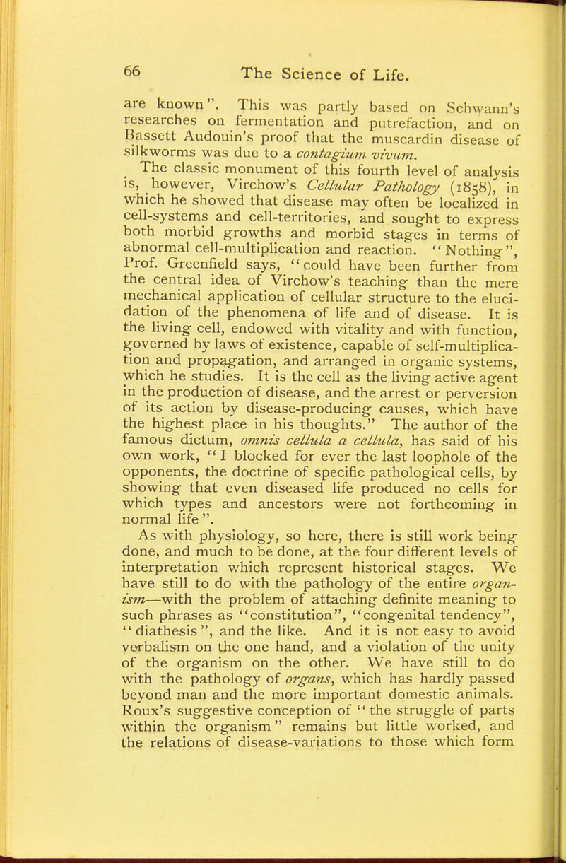 are known. This was partly based on Schwann's researches on fermentation and putrefaction, and on Bassett Audouin's proof that the muscardin disease of silkworms was due to a contagium vivum. The classic monument of this fourth level of analysis is, however, Virchow's Cellular Pathology (1858), in which he showed that disease may often be localized in cell-systems and cell-territories, and sought to express both morbid growths and morbid stages in terms of abnormal cell-multiplication and reaction. Nothing, Prof. Greenfield says, could have been further from the central idea of Virchow's teaching than the mere mechanical application of cellular structure to the eluci- dation of the phenomena of life and of disease. It is the living cell, endowed with vitality and with function, governed by laws of existence, capable of self-multiplica- tion and propagation, and arranged in organic systems, which he studies. It is the cell as the living active agent in the production of disease, and the arrest or perversion of its action by disease-producing causes, which have the highest place in his thoughts. The author of the famous dictum, omnis cellula a cellula, has said of his own work,  I blocked for ever the last loophole of the opponents, the doctrine of specific pathological cells, by showing that even diseased life produced no cells for which types and ancestors were not forthcoming in normal life . As with physiology, so here, there is still work being done, and much to be done, at the four different levels of interpretation which represent historical stages. We have still to do with the pathology of the entire organ- ism—with the problem of attaching definite meaning to such phrases as constitution, congenital tendency, diathesis, and the like. And it is not easy to avoid verbalism on the one hand, and a violation of the unity of the organism on the other. We have still to do with the pathology of organs, which has hardly passed beyond man and the more important domestic animals. Roux's suggestive conception of the struggle of parts within the organism remains but little worked, and the relations of disease-variations to those which form