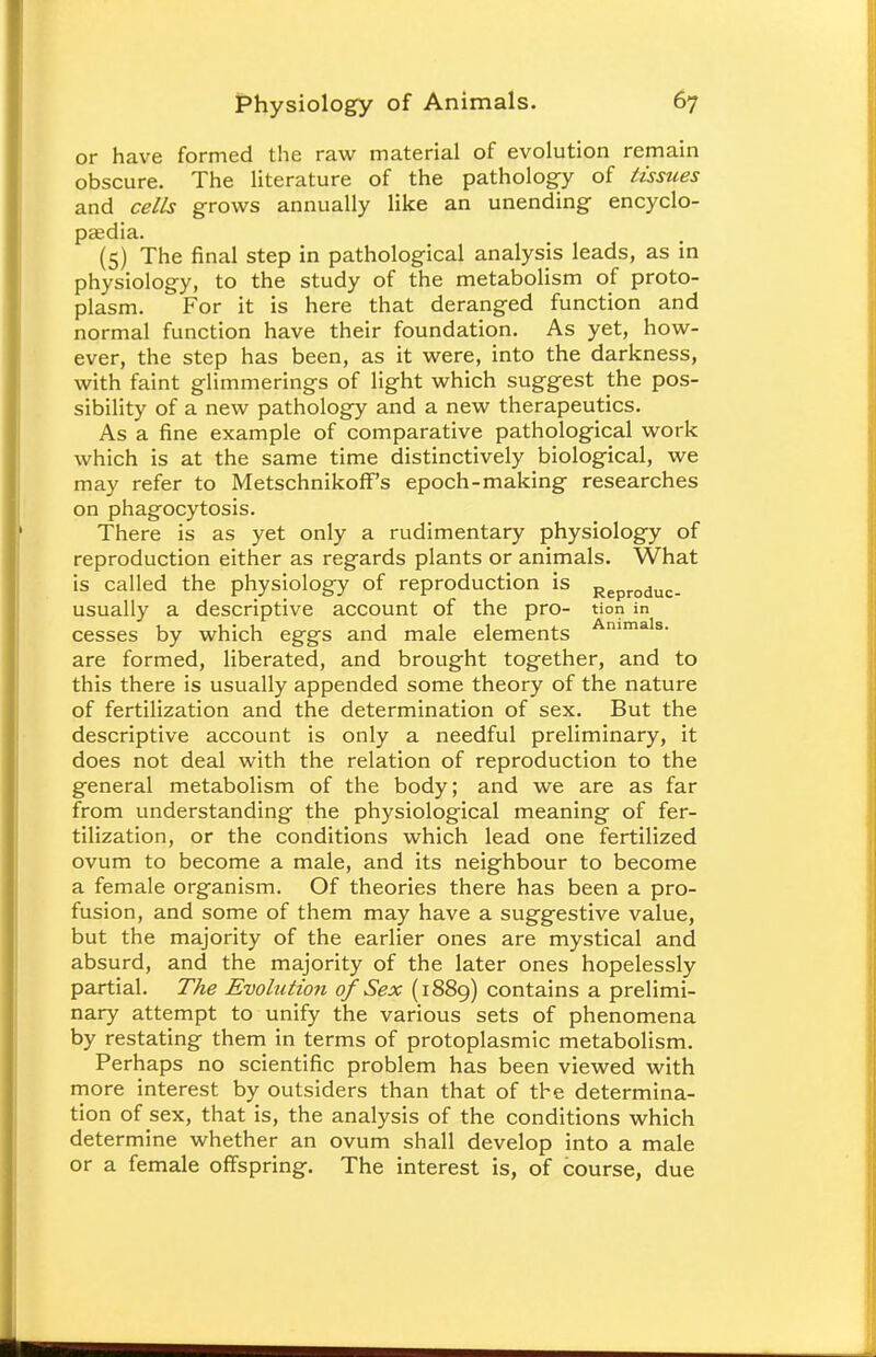 or have formed the raw material of evolution remain obscure. The literature of the pathology of tissues and cells grows annually like an unending encyclo- paedia. (5) The final step in pathological analysis leads, as in physiology, to the study of the metabolism of proto- plasm. For it is here that deranged function and normal function have their foundation. As yet, how- ever, the step has been, as it were, into the darkness, with faint glimmerings of light which suggest the pos- sibility of a new pathology and a new therapeutics. As a fine example of comparative pathological work which is at the same time distinctively biological, we may refer to Metschnikoff's epoch-making researches on phagocytosis. There is as yet only a rudimentary physiology of reproduction either as regards plants or animals. What is called the physiology of reproduction is Reproduc. usually a descriptive account of the pro- tion in cesses by which eggs and male elements Anima s- are formed, liberated, and brought together, and to this there is usually appended some theory of the nature of fertilization and the determination of sex. But the descriptive account is only a needful preliminary, it does not deal with the relation of reproduction to the general metabolism of the body; and we are as far from understanding the physiological meaning of fer- tilization, or the conditions which lead one fertilized ovum to become a male, and its neighbour to become a female organism. Of theories there has been a pro- fusion, and some of them may have a suggestive value, but the majority of the earlier ones are mystical and absurd, and the majority of the later ones hopelessly partial. The Evohition of Sex (1889) contains a prelimi- nary attempt to unify the various sets of phenomena by restating them in terms of protoplasmic metabolism. Perhaps no scientific problem has been viewed with more interest by outsiders than that of the determina- tion of sex, that is, the analysis of the conditions which determine whether an ovum shall develop into a male or a female offspring. The interest is, of course, due