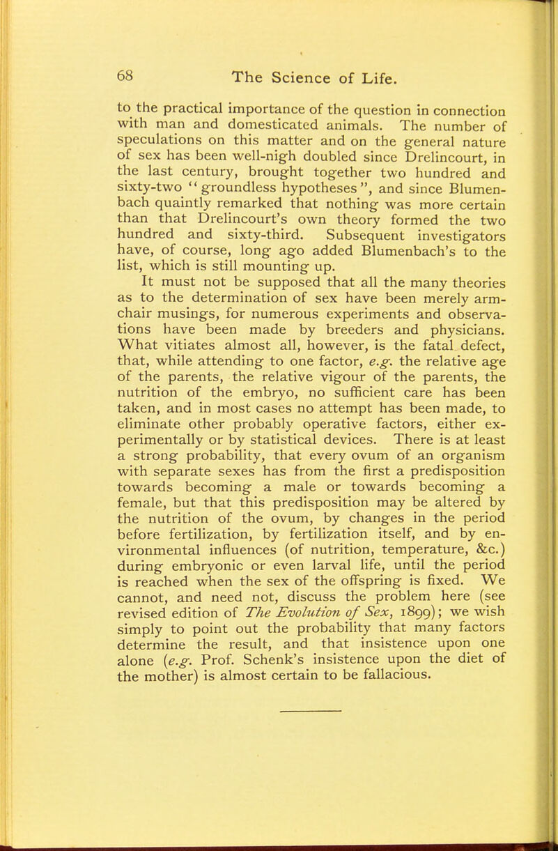 to the practical importance of the question in connection with man and domesticated animals. The number of speculations on this matter and on the general nature of sex has been well-nigh doubled since Drelincourt, in the last century, brought together two hundred and sixty-two groundless hypotheses, and since Blumen- bach quaintly remarked that nothing was more certain than that Drelincourt's own theory formed the two hundred and sixty-third. Subsequent investigators have, of course, long ago added Blumenbach's to the list, which is still mounting up. It must not be supposed that all the many theories as to the determination of sex have been merely arm- chair musings, for numerous experiments and observa- tions have been made by breeders and physicians. What vitiates almost all, however, is the fatal defect, that, while attending to one factor, e.g. the relative age of the parents, the relative vigour of the parents, the nutrition of the embryo, no sufficient care has been taken, and in most cases no attempt has been made, to eliminate other probably operative factors, either ex- perimentally or by statistical devices. There is at least a strong probability, that every ovum of an organism with separate sexes has from the first a predisposition towards becoming a male or towards becoming a female, but that this predisposition may be altered by the nutrition of the ovum, by changes in the period before fertilization, by fertilization itself, and by en- vironmental influences (of nutrition, temperature, &c.) during embryonic or even larval life, until the period is reached when the sex of the offspring is fixed. We cannot, and need not, discuss the problem here (see revised edition of The Evolution of Sex, 1899); we wish simply to point out the probability that many factors determine the result, and that insistence upon one alone {e.g. Prof. Schenk's insistence upon the diet of the mother) is almost certain to be fallacious.