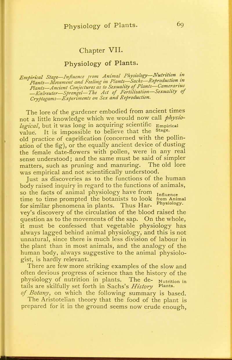 Chapter VII. Physiology of Plants. Empirical Stage—Influence from Animal Physiology—Nutrition in Plants—Movement and Feeling in Plants—Sachs—Reproduction in Plants—Ancient Conjectures as to Sexuality of Plants—Cameranus —Kcelreuter—Sprengel—The Act of Fertilization—Sexuality of Cryptogams—Experiments on Sex and Reproduction. The lore of the gardener embodied from ancient times not a little knowledge which we would now call physio- logical, but it was long in acquiring scientific Empirical value. It is impossible to believe that the Stae=- old practice of caprification (concerned with the pollin- ation of the fig), or the equally ancient device of dusting the female date-flowers with pollen, were in any real sense understood; and the same must be said of simpler matters, such as pruning and manuring. The old lore was empirical and not scientifically understood. Just as discoveries as to the functions of the human body raised inquiry in regard to the functions of animals, so the facts of animal physiology have from influence time to time prompted the botanists to look from Animal for similar phenomena in plants. Thus Har- PhysloI°ey- vey's discovery of the circulation of the blood raised the question as to the movements of the sap. On the whole, it must be confessed that vegetable physiology has always lagged behind animal physiology, and this is not unnatural, since there is much less division of labour in the plant than in most animals, and the analogy of the human body, always suggestive to the animal physiolo- gist, is hardly relevant. There are few more striking examples of the slow and often devious progress of science than the history of the physiology of nutrition in plants. The de- Nutrition in tails are skilfully set forth in Sachs's History Plants. of Botany, on which the following summary is based. The Aristotelian theory that the food of the plant is prepared for it in the ground seems now crude enough,
