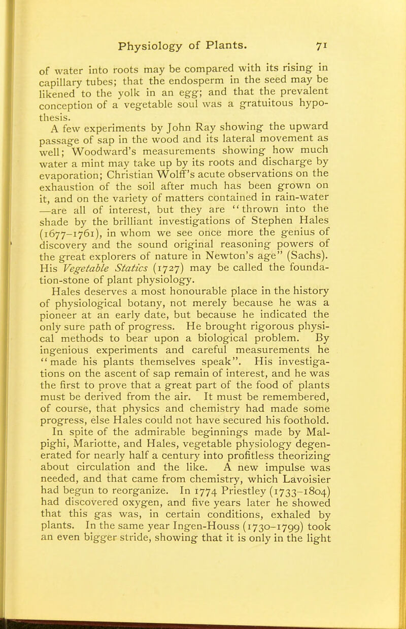 of water into roots may be compared with its rising- in capillary tubes; that the endosperm in the seed may be likened to the yolk in an egg; and that the prevalent conception of a vegetable soul was a gratuitous hypo- thesis. A few experiments by John Ray showing the upward passage of sap in the wood and its lateral movement as well; Woodward's measurements showing how much water a mint may take up by its roots and discharge by evaporation; Christian Wolff's acute observations on the exhaustion of the soil after much has been grown on it, and on the variety of matters contained in rain-water —are all of interest, but they are thrown into the shade by the brilliant investigations of Stephen Hales (1677-1761), in whom we see once more the genius of discovery and the sound original reasoning powers of the great explorers of nature in Newton's age (Sachs). His Vegetable Statics (1727) may be called the founda- tion-stone of plant physiology. Hales deserves a most honourable place in the history of physiological botany, not merely because he was a pioneer at an early date, but because he indicated the only sure path of progress. He brought rigorous physi- cal methods to bear upon a biological problem. By ingenious experiments and careful measurements he made his plants themselves speak. His investiga- tions on the ascent of sap remain of interest, and he was the first to prove that a great part of the food of plants must be derived from the air. It must be remembered, of course, that physics and chemistry had made some progress, else Hales could not have secured his foothold. In spite of the admirable beginnings made by Mal- pighi, Mariotte, and Hales, vegetable physiology degen- erated for nearly half a century into profitless theorizing about circulation and the like. A new impulse was needed, and that came from chemistry, which Lavoisier had begun to reorganize. In 1774 Priestley (1733-1804) had discovered oxygen, and five years later he showed that this gas was, in certain conditions, exhaled by plants. In the same year Ingen-Houss (1730-1799) took an even bigger stride, showing that it is only in the light