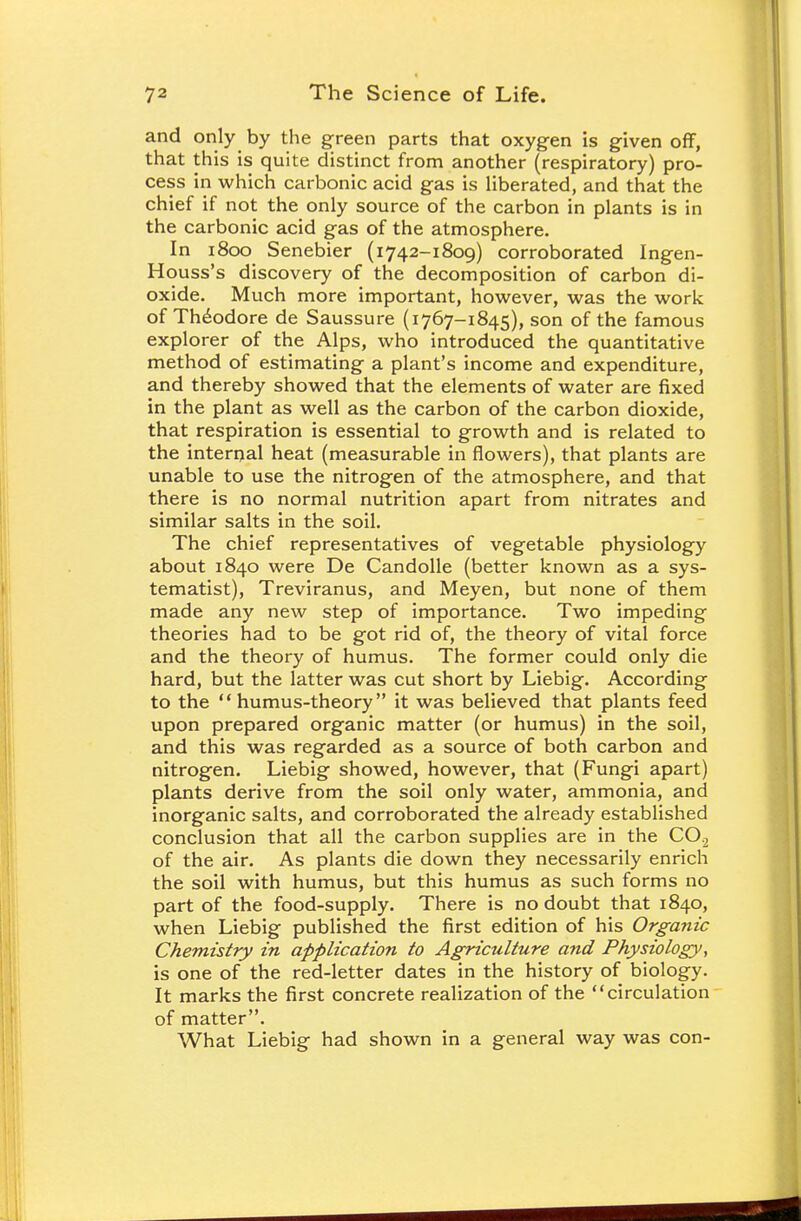 and only by the green parts that oxygen is given off, that this is quite distinct from another (respiratory) pro- cess in which carbonic acid gas is liberated, and that the chief if not the only source of the carbon in plants is in the carbonic acid gas of the atmosphere. In 1800 Senebier (1742-1809) corroborated Ingen- Houss's discovery of the decomposition of carbon di- oxide. Much more important, however, was the work of Theodore de Saussure (1767-1845), son of the famous explorer of the Alps, who introduced the quantitative method of estimating a plant's income and expenditure, and thereby showed that the elements of water are fixed in the plant as well as the carbon of the carbon dioxide, that respiration is essential to growth and is related to the internal heat (measurable in flowers), that plants are unable to use the nitrogen of the atmosphere, and that there is no normal nutrition apart from nitrates and similar salts in the soil. The chief representatives of vegetable physiology about 1840 were De Candolle (better known as a sys- tematist), Treviranus, and Meyen, but none of them made any new step of importance. Two impeding theories had to be got rid of, the theory of vital force and the theory of humus. The former could only die hard, but the latter was cut short by Liebig. According to the humus-theory it was believed that plants feed upon prepared organic matter (or humus) in the soil, and this was regarded as a source of both carbon and nitrogen. Liebig showed, however, that (Fungi apart) plants derive from the soil only water, ammonia, and inorganic salts, and corroborated the already established conclusion that all the carbon supplies are in the CO,2 of the air. As plants die down they necessarily enrich the soil with humus, but this humus as such forms no part of the food-supply. There is no doubt that 1840, when Liebig published the first edition of his Organic Chemistry in application to Agriculture and Physiology, is one of the red-letter dates in the history of biology. It marks the first concrete realization of the circulation of matter. What Liebig had shown in a general way was con-