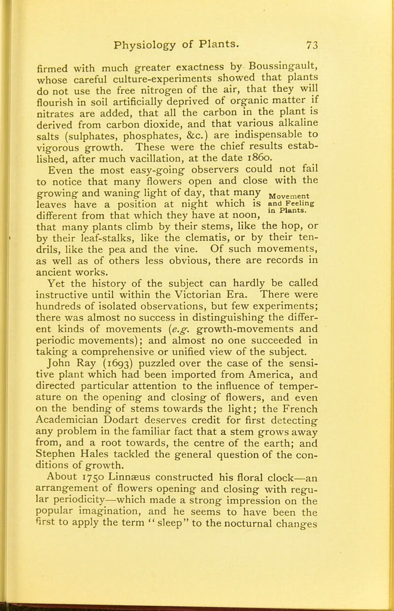 firmed with much greater exactness by Boussingault, whose careful culture-experiments showed that plants do not use the free nitrogen of the air, that they will flourish in soil artificially deprived of organic matter if nitrates are added, that all the carbon in the plant is derived from carbon dioxide, and that various alkaline salts (sulphates, phosphates, &c.) are indispensable to vigorous growth. These were the chief results estab- lished, after much vacillation, at the date i860. Even the most easy-going observers could not fail to notice that many flowers open and close with the growing and waning light of day, that many Movement leaves have a position at night which is and Feeling different from that which they have at noon, in s* that many plants climb by their stems, like the hop, or by their leaf-stalks, like the clematis, or by their ten- drils, like the pea and the vine. Of such movements, as well as of others less obvious, there are records in ancient works. Yet the history of the subject can hardly be called instructive until within the Victorian Era. There were hundreds of isolated observations, but few experiments; there was almost no success in distinguishing the differ- ent kinds of movements [e.g. growth-movements and periodic movements); and almost no one succeeded in taking a comprehensive or unified view of the subject. John Ray (1693) puzzled over the case of the sensi- tive plant which had been imported from America, and directed particular attention to the influence of temper- ature on the opening and closing of flowers, and even on the bending of stems towards the light; the French Academician Dodart deserves credit for first detecting any problem in the familiar fact that a stem grows away from, and a root towards, the centre of the earth; and Stephen Hales tackled the general question of the con- ditions of growth. About 1750 Linnaeus constructed his floral clock—an arrangement of flowers opening and closing with regu- lar periodicity—which made a strong impression on the popular imagination, and he seems to have been the first to apply the term  sleep to the nocturnal changes