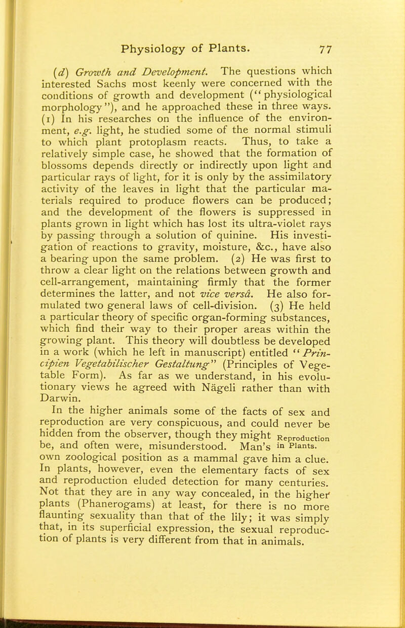 (d) Growth and Development. The questions which interested Sachs most keenly were concerned with the conditions of growth and development (physiological morphology ), and he approached these in three ways, (i) In his researches on the influence of the environ- ment, e.g. light, he studied some of the normal stimuli to which plant protoplasm reacts. Thus, to take a relatively simple case, he showed that the formation of blossoms depends directly or indirectly upon light and particular rays of light, for it is only by the assimilatory activity of the leaves in light that the particular ma- terials required to produce flowers can be produced; and the development of the flowers is suppressed in plants grown in light which has lost its ultra-violet rays by passing through a solution of quinine. His investi- gation of reactions to gravity, moisture, &c, have also a bearing upon the same problem. (2) He was first to throw a clear light on the relations between growth and cell-arrangement, maintaining firmly that the former determines the latter, and not vice versa. He also for- mulated two general laws of cell-division. (3) He held a particular theory of specific organ-forming substances, which find their way to their proper areas within the growing plant. This theory will doubtless be developed in a work (which he left in manuscript) entitled  Prin- cipien Vegetabilischer Gestaltung (Principles of Vege- table Form). As far as we understand, in his evolu- tionary views he agreed with Nageli rather than with Darwin. In the higher animals some of the facts of sex and reproduction are very conspicuous, and could never be hidden from the observer, though they might Reproduction be, and often were, misunderstood. Man's in Plants, own zoological position as a mammal gave him a clue. In plants, however, even the elementary facts of sex and reproduction eluded detection for many centuries. Not that they are in any way concealed, in the higher plants (Phanerogams) at least, for there is no more flaunting sexuality than that of the lily; it was simply that, in its superficial expression, the sexual reproduc- tion of plants is very different from that in animals.
