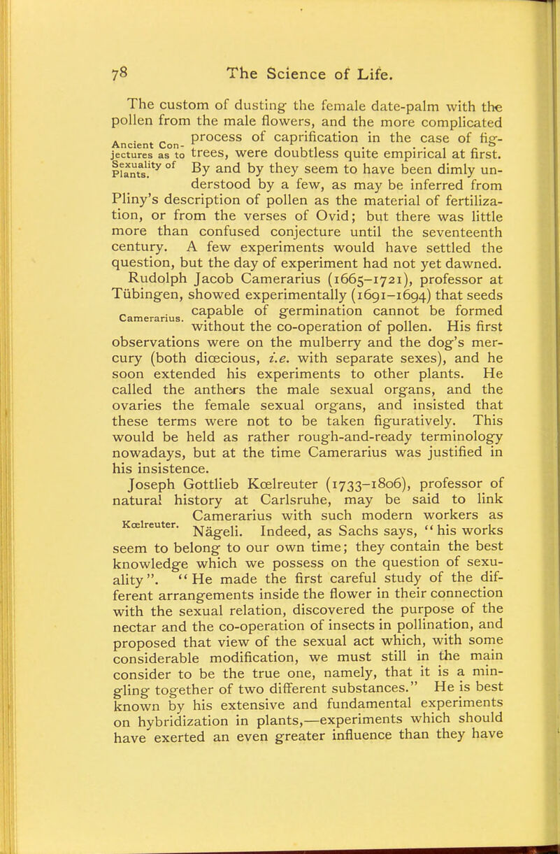 The custom of dusting- the female date-palm with the pollen from the male flowers, and the more complicated process of caprification in the case of fief- Ancient Con- T j wi • . . , _ ° jectures as to trees, were doubtless quite empirical at first. p?atntas.ity °f By and by they seem to have Deen dimly un- derstood by a few, as may be inferred from Pliny's description of pollen as the material of fertiliza- tion, or from the verses of Ovid; but there was little more than confused conjecture until the seventeenth century. A few experiments would have settled the question, but the day of experiment had not yet dawned. Rudolph Jacob Camerarius (1665-1721), professor at Tubingen, showed experimentally (1691-1694) that seeds capable of germination cannot be formed without the co-operation of pollen. His first observations were on the mulberry and the dog's mer- cury (both dioecious, i.e. with separate sexes), and he soon extended his experiments to other plants. He called the anthers the male sexual organs, and the ovaries the female sexual organs, and insisted that these terms were not to be taken figuratively. This would be held as rather rough-and-ready terminology nowadays, but at the time Camerarius was justified in his insistence. Joseph Gottlieb Kcelreuter (1733-1806), professor of natural history at Carlsruhe, may be said to link Camerarius with such modern workers as Kcelreuter. Nag.eH> in(jeed, as Sachs says, his works seem to belong to our own time; they contain the best knowledge which we possess on the question of sexu- ality . He made the first careful study of the dif- ferent arrangements inside the flower in their connection with the sexual relation, discovered the purpose of the nectar and the co-operation of insects in pollination, and proposed that view of the sexual act which, with some considerable modification, we must still in the main consider to be the true one, namely, that it is a min- gling together of two different substances. He is best known by his extensive and fundamental experiments on hybridization in plants,—experiments which should have exerted an even greater influence than they have