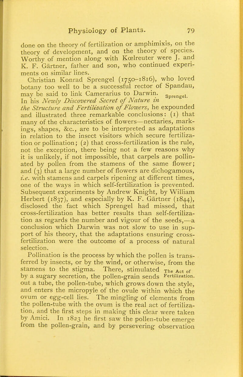 done on the theory of fertilization or amphimixis, on the theory of development, and on the theory of species. Worthy of mention along with Koelreuter were J. and K. F. Gartner, father and son, who continued experi- ments on similar lines. Christian Konrad Sprengel (1750-1816), who loved botany too well to be a successful rector of Spandau, may be said to link Camerarius to Darwin. Sprengel In his Newly Discovered Secret of Nature in the Structure and Fertilization of Flowers, he expounded and illustrated three remarkable conclusions: (1) that many of the characteristics of flowers—nectaries, mark- ings, shapes, &c, are to be interpreted as adaptations in relation to the insect visitors which secure fertiliza- tion or pollination; (2) that cross-fertilization is the rule, not the exception, there being not a few reasons why it is unlikely, if not impossible, that carpels are pollin- ated by pollen from the stamens of the same flower; and (3) that a large number of flowers are dichogamous, i.e. with stamens and carpels ripening at different times, one of the ways in which self-fertilization is prevented. Subsequent experiments by Andrew Knight, by William Herbert (1837), and especially by K. F. Gartner (1844), disclosed the fact which Sprengel had missed, that cross-fertilization has better results than self-fertiliza- tion as regards the number and vigour of the seeds,—a conclusion which Darwin was not slow to use in sup- port of his theory, that the adaptations ensuring cross- fertilization were the outcome of a process of natural selection. Pollination is the process by which the pollen is trans- ferred by insects, or by the wind, or otherwise, from the stamens to the stigma. There, stimulated The Act of by a sugary secretion, the pollen-grain sends Fertilization, out a tube, the pollen-tube, which grows down the style, and enters the micropyle of the ovule within which the ovum or egg-cell lies. The mingling of elements from the pollen-tube with the ovum is the real act of fertiliza- tion, and the first steps in making this clear were taken by Amici. In 1823 he first saw the pollen-tube emerge from the pollen-grain, and by persevering observation