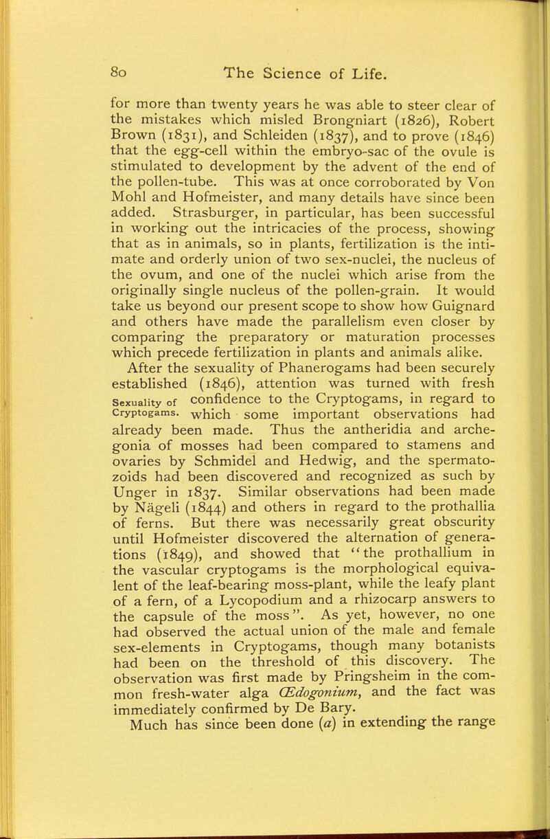 for more than twenty years he was able to steer clear of the mistakes which misled Brongniart (1826), Robert Brown (1831), and Schleiden (1837), and to prove (1846) that the egg-cell within the embryo-sac of the ovule is stimulated to development by the advent of the end of the pollen-tube. This was at once corroborated by Von Mohl and Hofmeister, and many details have since been added. Strasburger, in particular, has been successful in working out the intricacies of the process, showing that as in animals, so in plants, fertilization is the inti- mate and orderly union of two sex-nuclei, the nucleus of the ovum, and one of the nuclei which arise from the originally single nucleus of the pollen-grain. It would take us beyond our present scope to show how Guignard and others have made the parallelism even closer by comparing the preparatory or maturation processes which precede fertilization in plants and animals alike. After the sexuality of Phanerogams had been securely established (1846), attention was turned with fresh Sexuality of confidence to the Cryptogams, in regard to cryptogams, which some important observations had already been made. Thus the antheridia and arche- gonia of mosses had been compared to stamens and ovaries by Schmidel and Hedwig, and the spermato- zoids had been discovered and recognized as such by Unger in 1837. Similar observations had been made by Nageli (1844) and others in regard to the prothallia of ferns. But there was necessarily great obscurity until Hofmeister discovered the alternation of genera- tions (1849), and showed that the prothallium in the vascular cryptogams is the morphological equiva- lent of the leaf-bearing moss-plant, while the leafy plant of a fern, of a Lycopodium and a rhizocarp answers to the capsule of the moss. As yet, however, no one had observed the actual union of the male and female sex-elements in Cryptogams, though many botanists had been on the threshold of this discovery. The observation was first made by Pringsheim in the com- mon fresh-water alga (Edogonium, and the fact was immediately confirmed by De Bary. Much has since been done (a) in extending the range