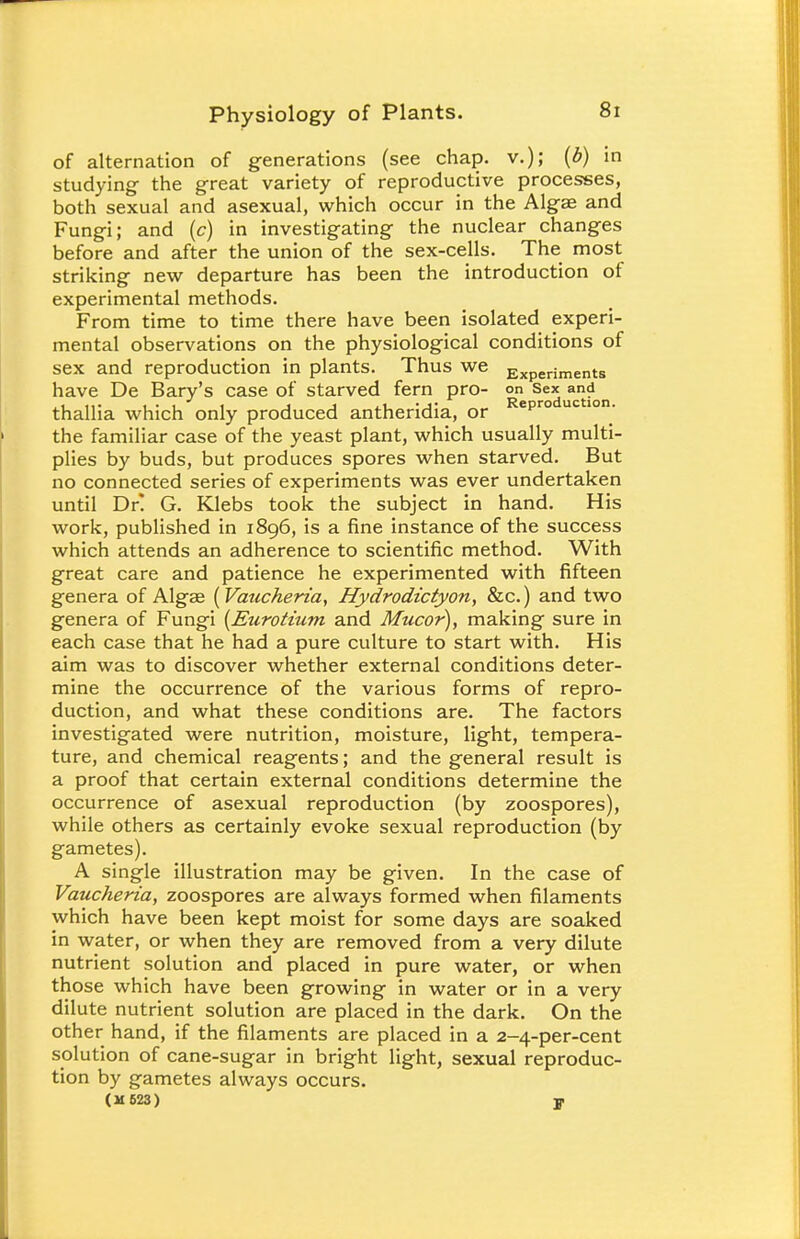 of alternation of generations (see chap, v.); (b) in studying the great variety of reproductive processes, both sexual and asexual, which occur in the Algae and Fungi; and (c) in investigating the nuclear changes before and after the union of the sex-cells. The most striking new departure has been the introduction of experimental methods. From time to time there have been isolated experi- mental observations on the physiological conditions of sex and reproduction in plants. Thus we Experjments have De Bary's case of starved fern pro- on sex and thallia which only produced antheridia, or epro uc lon- the familiar case of the yeast plant, which usually multi- plies by buds, but produces spores when starved. But no connected series of experiments was ever undertaken until Dr! G. Klebs took the subject in hand. His work, published in 1896, is a fine instance of the success which attends an adherence to scientific method. With great care and patience he experimented with fifteen genera of Algae (Vaucheria, Hydrodictyon, &c.) and two genera of Fungi (Eurotium and Mucor), making sure in each case that he had a pure culture to start with. His aim was to discover whether external conditions deter- mine the occurrence of the various forms of repro- duction, and what these conditions are. The factors investigated were nutrition, moisture, light, tempera- ture, and chemical reagents; and the general result is a proof that certain external conditions determine the occurrence of asexual reproduction (by zoospores), while others as certainly evoke sexual reproduction (by gametes). A single illustration may be given. In the case of Vaucheria, zoospores are always formed when filaments which have been kept moist for some days are soaked in water, or when they are removed from a very dilute nutrient solution and placed in pure water, or when those which have been growing in water or in a very dilute nutrient solution are placed in the dark. On the other hand, if the filaments are placed in a 2-4-per-cent solution of cane-sugar in bright light, sexual reproduc- tion by gametes always occurs. (M623) F
