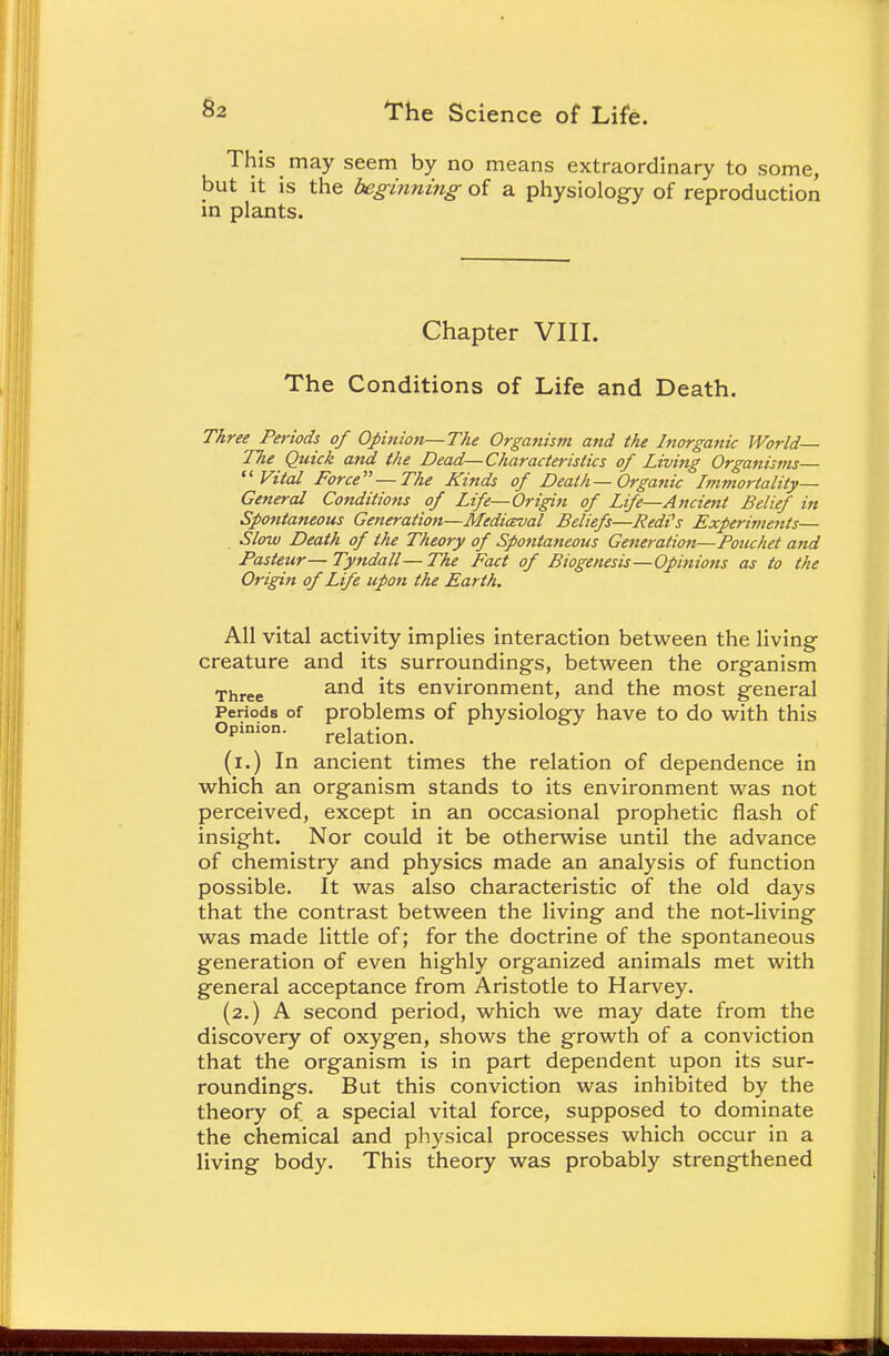 This may seem by no means extraordinary to some, but it is the beginning of a physiology of reproduction in plants. Chapter VIII. The Conditions of Life and Death. Three Periods of Opinion—The Organism and the Inorganic World Tlie Quick and the Dead—Characteristics of Living Organisms— Vital Force—The Kinds of Death—Organic Immortality- General Conditions of Life—Origin of Life—Ancient Belief in Spontaneous Generation—Medieval Beliefs—J?edi's Experiments— Slow Death of the Theory of Spontaneous Generation—Potichet and Pasteur— Tyndall— The Fact of Biogenesis—Opinions as to the Origin of Life upon the Earth. All vital activity implies interaction between the living creature and its surroundings, between the organism Three anc^ *ts environment, and the most general Periods of problems of physiology have to do with this °Pinion- relation. (i.) In ancient times the relation of dependence in which an organism stands to its environment was not perceived, except in an occasional prophetic flash of insight. Nor could it be otherwise until the advance of chemistry and physics made an analysis of function possible. It was also characteristic of the old days that the contrast between the living and the not-living was made little of; for the doctrine of the spontaneous generation of even highly organized animals met with general acceptance from Aristotle to Harvey. (2.) A second period, which we may date from the discovery of oxygen, shows the growth of a conviction that the organism is in part dependent upon its sur- roundings. But this conviction was inhibited by the theory of a special vital force, supposed to dominate the chemical and physical processes which occur in a living body. This theory was probably strengthened
