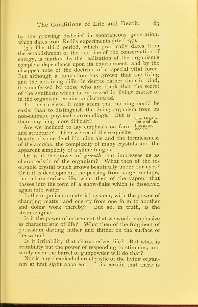 by the growing disbelief in spontaneous generation, which dates from Redi's experiments (1626-97). (3.) The third period, which practically dates from the establishment of the doctrine of the conservation of energy, is marked by the realization of the organism's complete dependence upon its environment, and by the disappearance of the doctrine of a special vital force. But although a conviction has grown that the living and the not-living differ in degree rather than in kind, it is confessed by those who are frank that the secret of the synthesis which is expressed in living matter or in the organism remains undiscovered. To the careless, it may seem that nothing could be easier than to distinguish the living organism from its non-animate physical surroundings. But is The Qrgan_ there anything more difficult ? ism and the Are we inclined to lay emphasis on form ^°rrf|nic and structure? Then we recall the exquisite beauty of some dendritic minerals and the formlessness of the amoeba, the complexity of many crystals and the apparent simplicity of a slime fungus. Or is it the power of growth that impresses us as characteristic of the organism? What then of the in- organic crystal which grows beautifully under our eyes? Or if it is development, the passing from stage to stage, that characterizes life, what then of the vapour that passes into the form of a snow-flake which is dissolved again into water. Is the organism a material system, with the power of changing matter and energy from one form to another and doing work thereby? But so, in truth, is the steam-engine. Is it the power of movement that we would emphasize as characteristic of life? What then of the fragment of potassium darting hither and thither on the surface of the water? Is it irritability that characterizes life? But what is irritability but the power of responding to stimulus, and surely even the barrel of gunpowder will do that? Nor is any chemical characteristic of the living organ- ism at first sight apparent. It is certain that there is