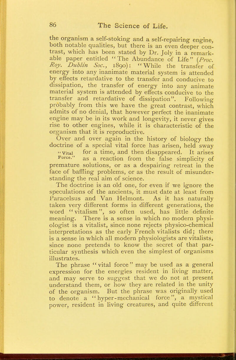 the organism a self-stoking and a self-repairing engine, both notable qualities, but there is an even deeper con- trast, which has been stated by Dr. Joly in a remark- able paper entitled The Abundance of Life {Proc. Roy. Dublin Soc, 1890): While the transfer of energy into any inanimate material system is attended by effects retardative to the transfer and conducive to dissipation, the transfer of energy into any animate material system is attended by effects conducive to the transfer and retardative of dissipation. Following probably from this we have the great contrast, which admits of no denial, that however perfect the inanimate engine may be in its work and longevity, it never gives rise to other engines, while it is characteristic of the organism that it is reproductive. Over and over again in the history of biology the doctrine of a special vital force has arisen, held sway Vital for a time, and then disappeared. It arises Force. as a reaction from the false simplicity of premature solutions, or as a despairing retreat in the face of baffling problems, or as the result of misunder- standing the real aim of science. The doctrine is an old one, for even if we ignore the speculations of the ancients, it must date at least from Paracelsus and Van Helmont. As it has naturally taken very different forms in different generations, the word vitalism, so often used, has little definite meaning. There is a sense in which no modern physi- ologist is a vitalist, since none rejects physico-chemical interpretations as the early French vitalists did; there is a sense in which all modern physiologists are vitalists, since none pretends to know the secret of that par- ticular synthesis which even the simplest of organisms illustrates. The phrase vital force may be used as a general expression for the energies resident in living matter, and may serve to suggest that we do not at present understand them, or how they are related in the unity of the organism. But the phrase was originally used to denote a hyper-mechanical force, a mystical power, resident in living creatures, and quite different
