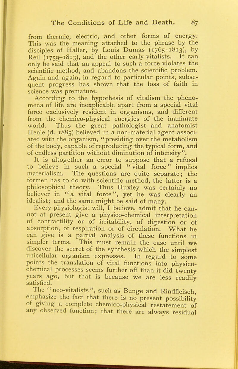 from thermic, electric, and other forms of energy. This was the meaning attached to the phrase by the disciples of Haller, by Louis Dumas (1765-1813), by Reil (1759-1813), and the other early vitalists. It can only be said that an appeal to such a force violates the scientific method, and abandons the scientific problem. Again and again, in regard to particular points, subse- quent progress has shown that the loss of faith in science was premature. According to the hypothesis of vitalism the pheno- mena of life are inexplicable apart from a special vital force exclusively resident in organisms, and different from the chemico-physical energies of the inanimate world. Thus the great pathologist and anatomist Henle (d. 1885) believed in a non-material agent associ- ated with the organism, presiding over the metabolism of the body, capable of reproducing the typical form, and of endless partition without diminution of intensity. It is altogether an error to suppose that a refusal to believe in such a special vital force implies materialism. The questions are quite separate; the former has to do with scientific method, the latter is a philosophical theory. Thus Huxley was certainly no believer in a vital force, yet he was clearly an idealist; and the same might be said of many. Every physiologist will, I believe, admit that he can- not at present give a physico-chemical interpretation of contractility or of irritability, of digestion or of absorption, of respiration or of circulation. What he can give is a partial analysis of these functions in simpler terms. This must remain the case until we discover the secret of the synthesis which the simplest unicellular organism expresses. In regard to some points the translation of vital functions into physico- chemical processes seems further off than it did twenty years ago, but that is because we are less readily satisfied. The  neo-vitalists , such as Bunge and Rindfleisch, emphasize the fact that there is no present possibility of giving a complete chemico-physical restatement of any observed function; that there are always residual