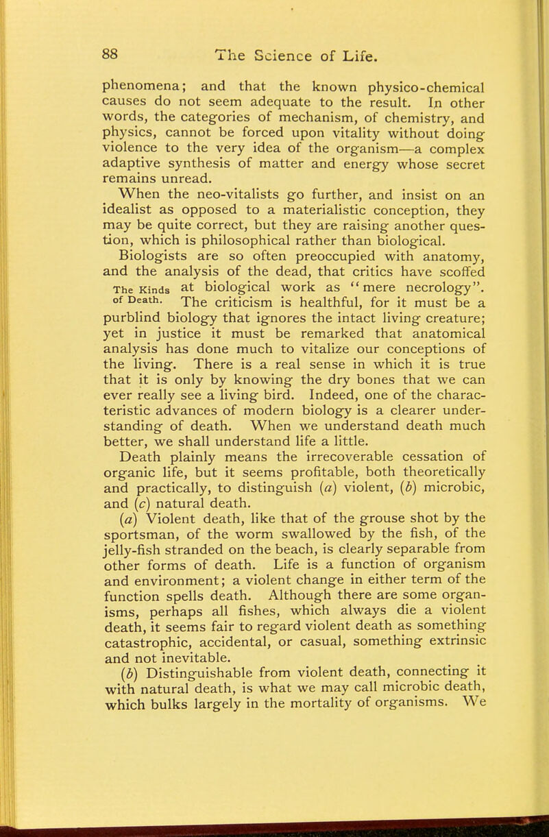 phenomena; and that the known physico-chemical causes do not seem adequate to the result. In other words, the categories of mechanism, of chemistry, and physics, cannot be forced upon vitality without doing- violence to the very idea of the organism—a complex adaptive synthesis of matter and energy whose secret remains unread. When the neo-vitalists go further, and insist on an idealist as opposed to a materialistic conception, they may be quite correct, but they are raising another ques- tion, which is philosophical rather than biological. Biologists are so often preoccupied with anatomy, and the analysis of the dead, that critics have scoffed The Kinds at biological work as mere necrology. of Death, criticism is healthful, for it must be a purblind biology that ignores the intact living creature; yet in justice it must be remarked that anatomical analysis has done much to vitalize our conceptions of the living. There is a real sense in which it is true that it is only by knowing the dry bones that we can ever really see a living bird. Indeed, one of the charac- teristic advances of modern biology is a clearer under- standing of death. When we understand death much better, we shall understand life a little. Death plainly means the irrecoverable cessation of organic life, but it seems profitable, both theoretically and practically, to distinguish (a) violent, (b) microbic, and (c) natural death. (a) Violent death, like that of the grouse shot by the sportsman, of the worm swallowed by the fish, of the jelly-fish stranded on the beach, is clearly separable from other forms of death. Life is a function of organism and environment; a violent change in either term of the function spells death. Although there are some organ- isms, perhaps all fishes, which always die a violent death, it seems fair to regard violent death as something catastrophic, accidental, or casual, something extrinsic and not inevitable. (b) Distinguishable from violent death, connecting it with natural death, is what we may call microbic death, which bulks largely in the mortality of organisms. We