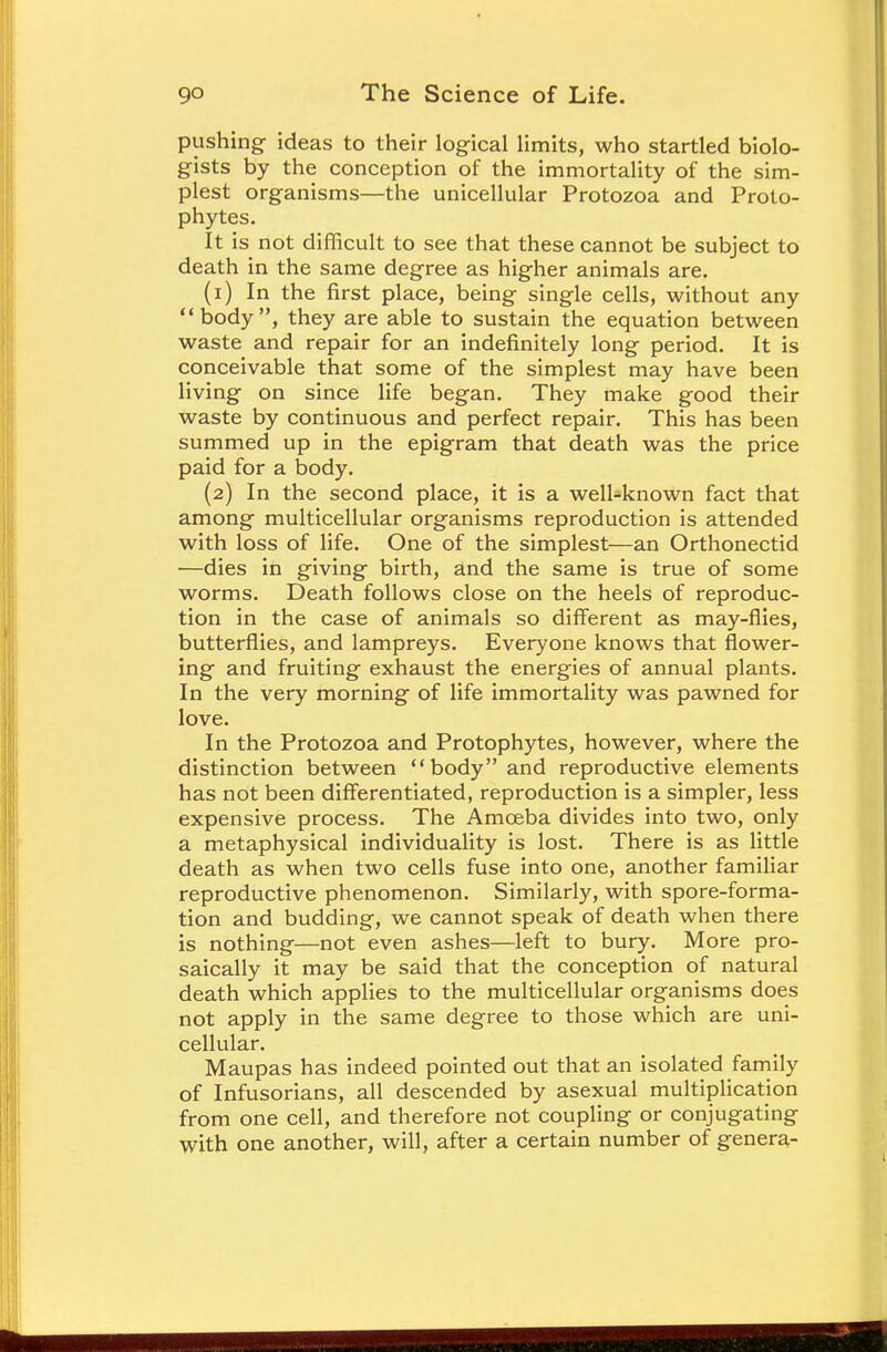 pushing- ideas to their logical limits, who startled biolo- gists by the conception of the immortality of the sim- plest organisms—the unicellular Protozoa and Proto- phytes. It is not difficult to see that these cannot be subject to death in the same degree as higher animals are. (1) In the first place, being single cells, without any body, they are able to sustain the equation between waste and repair for an indefinitely long period. It is conceivable that some of the simplest may have been living on since life began. They make good their waste by continuous and perfect repair. This has been summed up in the epigram that death was the price paid for a body. (2) In the second place, it is a well-known fact that among multicellular organisms reproduction is attended with loss of life. One of the simplest—an Orthonectid —dies in giving birth, and the same is true of some worms. Death follows close on the heels of reproduc- tion in the case of animals so different as may-flies, butterflies, and lampreys. Everyone knows that flower- ing and fruiting exhaust the energies of annual plants. In the very morning of life immortality was pawned for love. In the Protozoa and Protophytes, however, where the distinction between body and reproductive elements has not been differentiated, reproduction is a simpler, less expensive process. The Amoeba divides into two, only a metaphysical individuality is lost. There is as little death as when two cells fuse into one, another familiar reproductive phenomenon. Similarly, with spore-forma- tion and budding, we cannot speak of death when there is nothing—not even ashes—left to bury. More pro- saically it may be said that the conception of natural death which applies to the multicellular organisms does not apply in the same degree to those which are uni- cellular. Maupas has indeed pointed out that an isolated family of Infusorians, all descended by asexual multiplication from one cell, and therefore not coupling or conjugating with one another, will, after a certain number of genera-
