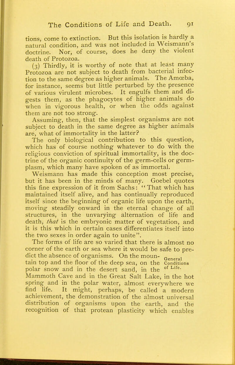 tions, come to extinction. But this isolation is hardly a natural condition, and was not included in Weismann's doctrine. Nor, of course, does he deny the violent death of Protozoa. (3) Thirdly, it is worthy of note that at least many Protozoa are not subject to death from bacterial infec- tion to the same degree as higher animals. The Amceba, for instance, seems but little perturbed by the presence of various virulent microbes. It engulfs them and di- gests them, as the phagocytes of higher animals do when in vigorous health, or when the odds against them are not too strong. Assuming, then, that the simplest organisms are not subject to death in the same degree as higher animals are, what of immortality in the latter? The only biological contribution to this question, which has of course nothing whatever to do with the religious conviction of spiritual immortality, is the doc- trine of the organic continuity of the germ-cells or germ- plasm, which many have spoken of as immortal. Weismann has made this conception most precise, but it has been in the minds of many. Goebel quotes this fine expression of it from Sachs: That which has maintained itself alive, and has continually reproduced itself since the beginning of organic life upon the earth, moving steadily onward in the eternal change of all structures, in the unvarying alternation of life and death, that is the embryonic matter of vegetation, and it is this which in certain cases differentiates itself into the two sexes in order again to unite. The forms of life are so varied that there is almost no corner of the earth or sea where it would be safe to pre- dict the absence of organisms. On the moun- Generai tain top and the floor of the deep sea, on the Conditions polar snow and in the desert sand, in the of Llfe Mammoth Cave and in the Great Salt Lake, in the hot spring and in the polar water, almost everywhere we find life. It might, perhaps, be called a modern achievement, the demonstration of the almost universal distribution of organisms upon the earth, and the recognition of that protean plasticity which enables
