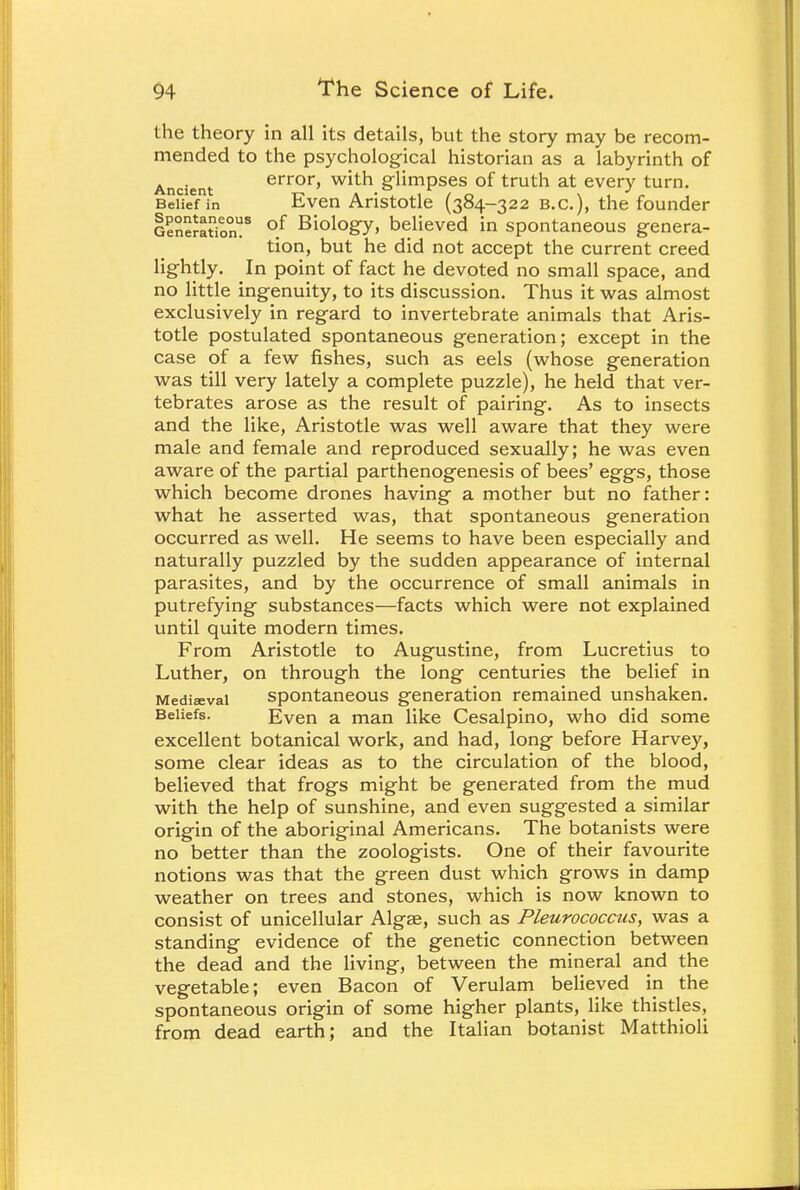 the theory in all its details, but the story may be recom- mended to the psychological historian as a labyrinth of Ancient error, with glimpses of truth at every turn. BeiTeTin Even Aristotle (384-322 B.C.), the founder Generation?8 °.f Biolo8'y> believed in spontaneous genera- tion, but he did not accept the current creed lightly. In point of fact he devoted no small space, and no little ingenuity, to its discussion. Thus it was almost exclusively in regard to invertebrate animals that Aris- totle postulated spontaneous generation; except in the case of a few fishes, such as eels (whose generation was till very lately a complete puzzle), he held that ver- tebrates arose as the result of pairing. As to insects and the like, Aristotle was well aware that they were male and female and reproduced sexually; he was even aware of the partial parthenogenesis of bees' eggs, those which become drones having a mother but no father: what he asserted was, that spontaneous generation occurred as well. He seems to have been especially and naturally puzzled by the sudden appearance of internal parasites, and by the occurrence of small animals in putrefying substances—facts which were not explained until quite modern times. From Aristotle to Augustine, from Lucretius to Luther, on through the long centuries the belief in Mediaeval spontaneous generation remained unshaken. Beliefs. Even a man like Cesalpino, who did some excellent botanical work, and had, long before Harvey, some clear ideas as to the circulation of the blood, believed that frogs might be generated from the mud with the help of sunshine, and even suggested a similar origin of the aboriginal Americans. The botanists were no better than the zoologists. One of their favourite notions was that the green dust which grows in damp weather on trees and stones, which is now known to consist of unicellular Algae, such as Pleurococcus, was a standing evidence of the genetic connection between the dead and the living, between the mineral and the vegetable; even Bacon of Verulam believed in the spontaneous origin of some higher plants, like thistles, from dead earth; and the Italian botanist Matthioli
