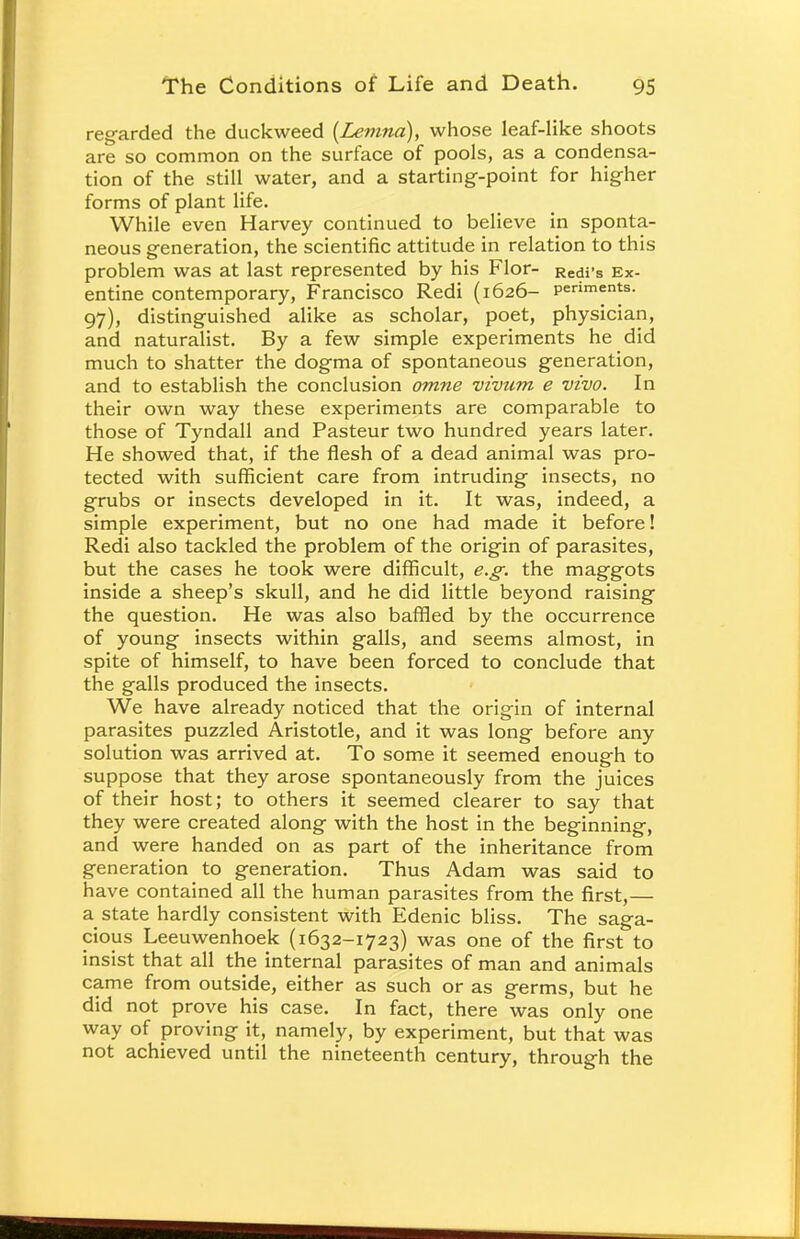 regarded the duckweed {Lemna), whose leaf-like shoots are so common on the surface of pools, as a condensa- tion of the still water, and a starting-point for higher forms of plant life. While even Harvey continued to believe in sponta- neous generation, the scientific attitude in relation to this problem was at last represented by his Flor- Redi's Ex- entine contemporary, Francisco Redi (1626- periments. 97), distinguished alike as scholar, poet, physician, and naturalist. By a few simple experiments he did much to shatter the dogma of spontaneous generation, and to establish the conclusion omne vivum e vivo. In their own way these experiments are comparable to those of Tyndall and Pasteur two hundred years later. He showed that, if the flesh of a dead animal was pro- tected with sufficient care from intruding insects, no grubs or insects developed in it. It was, indeed, a simple experiment, but no one had made it before! Redi also tackled the problem of the origin of parasites, but the cases he took were difficult, e.g. the maggots inside a sheep's skull, and he did little beyond raising the question. He was also baffled by the occurrence of young insects within galls, and seems almost, in spite of himself, to have been forced to conclude that the galls produced the insects. We have already noticed that the origin of internal parasites puzzled Aristotle, and it was long before any solution was arrived at. To some it seemed enough to suppose that they arose spontaneously from the juices of their host; to others it seemed clearer to say that they were created along with the host in the beginning, and were handed on as part of the inheritance from generation to generation. Thus Adam was said to have contained all the human parasites from the first,— a state hardly consistent with Edenic bliss. The saga- cious Leeuwenhoek (1632-1723) was one of the first to insist that all the internal parasites of man and animals came from outside, either as such or as germs, but he did not prove his case. In fact, there was only one way of proving it, namely, by experiment, but that was not achieved until the nineteenth century, through the