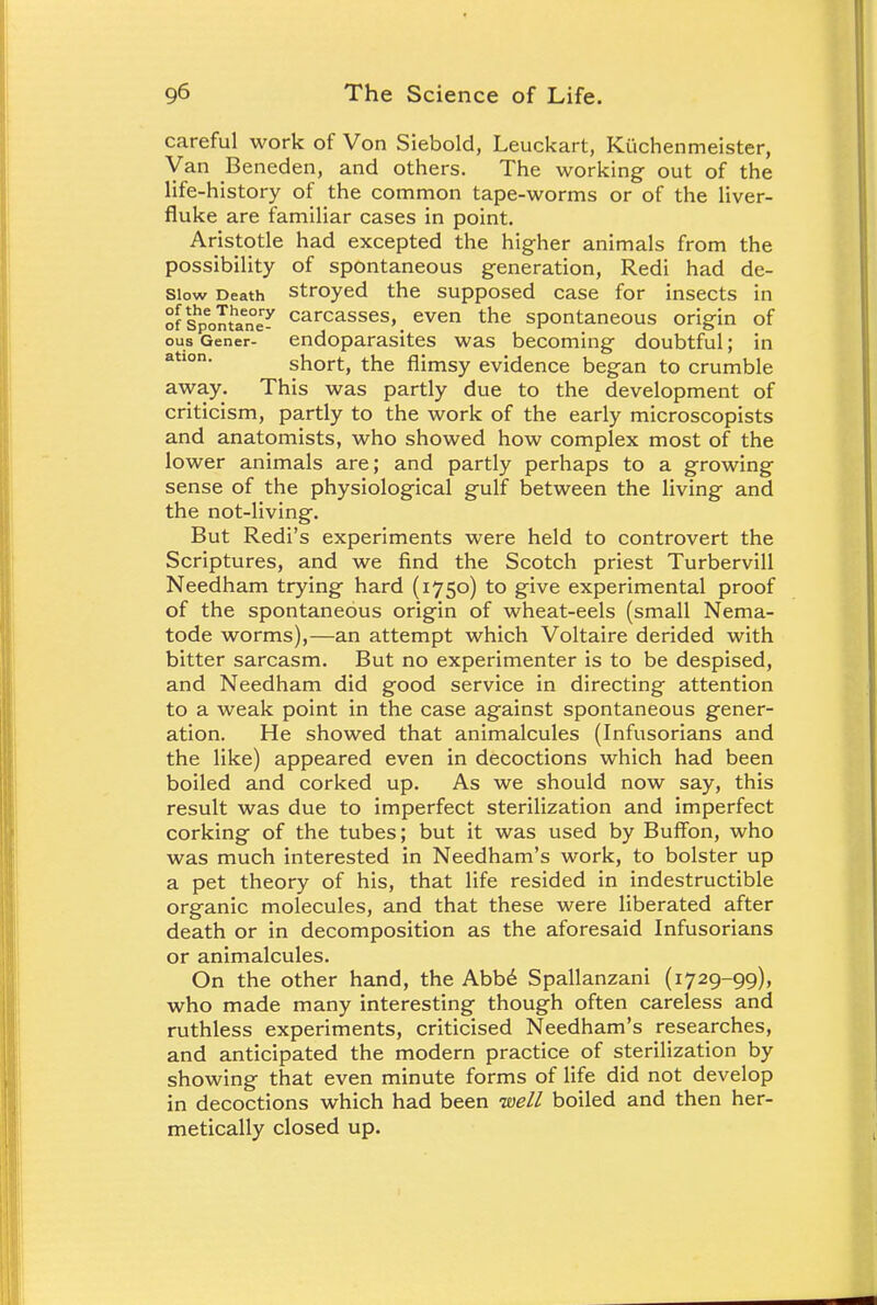 careful work of Von Siebold, Leuckart, Kttchenmeister, Van Beneden, and others. The working out of the life-history of the common tape-worms or of the liver- fluke are familiar cases in point. Aristotle had excepted the higher animals from the possibility of spontaneous generation, Redi had de- siow Death stroyed the supposed case for insects in of shpontan^ carcasses, even the spontaneous origin of ous Gener- endoparasites was becoming doubtful; in ation. short, the flimsy evidence began to crumble away. This was partly due to the development of criticism, partly to the work of the early microscopists and anatomists, who showed how complex most of the lower animals are; and partly perhaps to a growing sense of the physiological gulf between the living and the not-living. But Redi's experiments were held to controvert the Scriptures, and we find the Scotch priest Turbervill Needham trying hard (1750) to give experimental proof of the spontaneous origin of wheat-eels (small Nema- tode worms),—an attempt which Voltaire derided with bitter sarcasm. But no experimenter is to be despised, and Needham did good service in directing attention to a weak point in the case against spontaneous gener- ation. He showed that animalcules (Infusorians and the like) appeared even in decoctions which had been boiled and corked up. As we should now say, this result was due to imperfect sterilization and imperfect corking of the tubes; but it was used by Buffon, who was much interested in Needham's work, to bolster up a pet theory of his, that life resided in indestructible organic molecules, and that these were liberated after death or in decomposition as the aforesaid Infusorians or animalcules. On the other hand, the Abb6 Spallanzani (1729-99), who made many interesting though often careless and ruthless experiments, criticised Needham's researches, and anticipated the modern practice of sterilization by showing that even minute forms of life did not develop in decoctions which had been well boiled and then her- metically closed up.