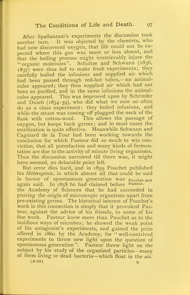 After Spallanzani's experiments the discussion took another turn. It was objected by the chemists, who had now discovered oxygen, that life could not be ex- pected where this gas was more or less absent, and that the boiling process might irretrievably injure the organic molecules. Schultze and Schwann (1836, 1837) were thus led to make fresh experiments; they carefully boiled the infusions and supplied air which had been passed through red-hot tubes,—no animal- cules appeared; they then supplied air which had not been so purified, and in the same infusions the animal- cules appeared. This was improved upon by Schrceder and Dusch (1854-59), who did what we now so often do as a class experiment: they boiled infusions, and while the steam was coming off plugged the neck of the flask with cotton-wool. This allows the passage of oxygen, but keeps back germs; and in most cases the sterilization is quite effective. Meanwhile Schwann and Cagniard de la Tour had been working towards the conclusion for which Pasteur did so much to win con- viction, that all putrefaction and many kinds of fermen- tation are due to the activity of minute living organisms. Thus the discussion narrowed till there was, it might have seemed, no debatable point left. But error dies hard, and in 1859 Pouchet published his Heterogenic, in which almost all that could be said in favour of spontaneous generation was pOUchet and again said. In 1858 he had claimed before Pasteur, the Academy of Sciences that he had succeeded in proving the origin of microscopic organisms apart from pre-existing germs. The historical interest of Pouchet's work in this connection is simply that it provoked Pas- teur, against the advice of his friends, to some of his fine work. Pasteur knew more than Pouchet as to the insidious ways of microbes; he showed the weak point of his antagonist's experiments, and gained the prize offered in i860 by the Academy, for  well-contrived experiments to throw new light upon the question of spontaneous generation . Pasteur threw light on the subject by his study of the organized particles—many of them living or dead bacteria—which float in the air. (M623) q