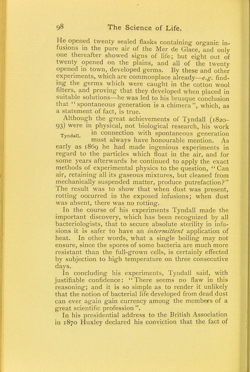 He opened twenty sealed flasks containing organic in- fusions in the pure air of the Mer de Glace, and only one thereafter showed signs of life; but eight out of twenty opened on the plains, and all of the twenty opened in town, developed germs. By these and other experiments, which are commonplace already—e.g. find- ing the germs which were caught in the cotton wool filters, and proving that they developed when placed in suitable solutions—he was led to his brusque conclusion that spontaneous generation is a chimera, which, as a statement of fact, is true. Although the great achievements of Tyndall (1820- 93) were in physical, not biological research, his work Tyndall. *n connection with spontaneous generation must always have honourable mention. As early as 1869 he had made ingenious experiments in regard to the particles which float in the air, and for some years afterwards he continued to apply the exact methods of experimental physics to the question, Can air, retaining all its gaseous mixtures, but cleaned from mechanically suspended matter, produce putrefaction? The result was to show that when dust was present, rotting occurred in the exposed infusions; when dust was absent, there was no rotting. In the course of his experiments Tyndall made the important discovery, which has been recognized by all bacteriologists, that to secure absolute sterility in infu- sions it is safer to have an intermittent application of heat. In other words, what a single boiling may not ensure, since the spores of some bacteria are much more resistant than the full-grown cells, is certainly effected by subjection to high temperature on three consecutive days. In concluding his experiments, Tyndall said, with justifiable confidence: There seems no flaw in this reasoning; and it is so simple as to render it unlikely that the notion of bacterial life developed from dead dust can ever again gain currency among the members of a great scientific profession . In his presidential address to the British Association in 1870 Huxley declared his conviction that the fact of