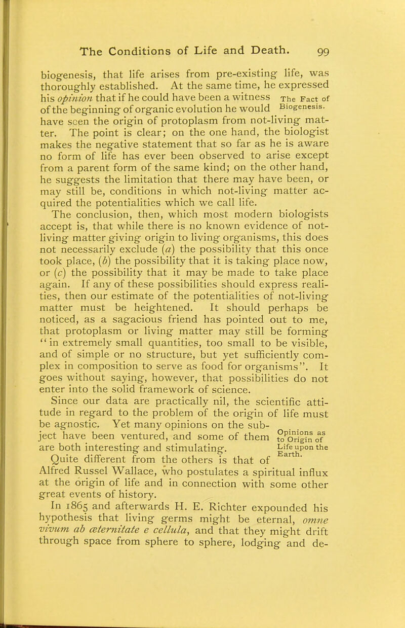 biogenesis, that life arises from pre-existing- life, was thoroughly established. At the same time, he expressed his opinion that if he could have been a witness The Fact of of the beginning of organic evolution he would Biogenesis, have seen the origin of protoplasm from not-living mat- ter. The point is clear; on the one hand, the biologist makes the negative statement that so far as he is aware no form of life has ever been observed to arise except from a parent form of the same kind; on the other hand, he suggests the limitation that there may have been, or may still be, conditions in which not-living matter ac- quired the potentialities which we call life. The conclusion, then, which most modern biologists accept is, that while there is no known evidence of not- living matter giving origin to living organisms, this does not necessarily exclude (a) the possibility that this once took place, (b) the possibility that it is taking place now, or (c) the possibility that it may be made to take place again. If any of these possibilities should express reali- ties, then our estimate of the potentialities of not-living matter must be heightened. It should perhaps be noticed, as a sagacious friend has pointed out to me, that protoplasm or living matter may still be forming in extremely small quantities, too small to be visible, and of simple or no structure, but yet sufficiently com- plex in composition to serve as food for organisms. It goes without saying, however, that possibilities do not enter into the solid framework of science. Since our data are practically nil, the scientific atti- tude in regard to the problem of the origin of life must be agnostic. Yet many opinions on the sub- ject have been ventured, and some of them JoPorign 0? are both interesting and stimulating. EarthP°n the Quite different from the others is that of ar Alfred Russel Wallace, who postulates a spiritual influx at the origin of life and in connection with some other great events of history. In 1865 and afterwards H. E. Richter expounded his hypothesis that living germs might be eternal, omne vivum ab ceternitate e cellula, and that they might drift through space from sphere to sphere, lodging and de-