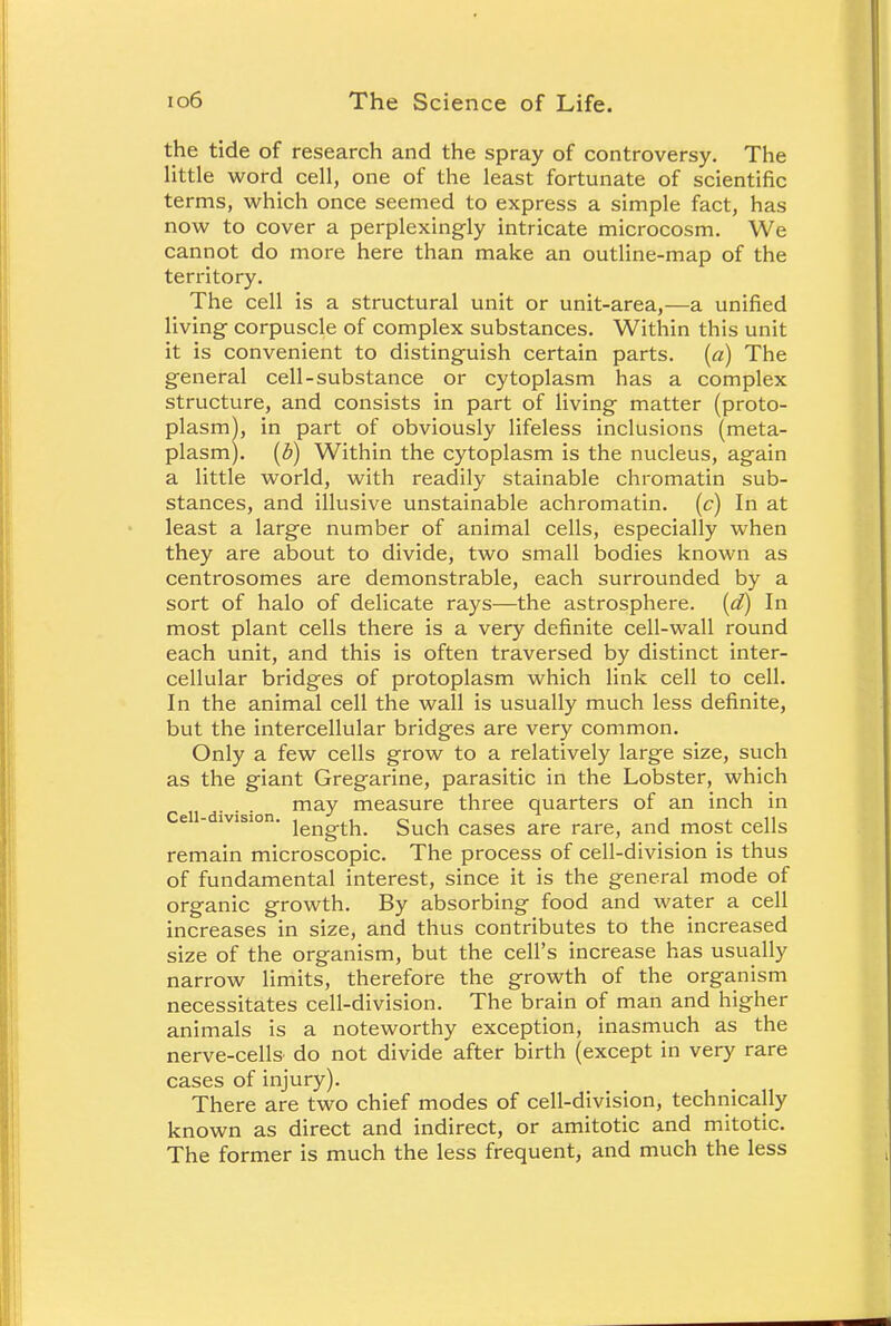 the tide of research and the spray of controversy. The little word cell, one of the least fortunate of scientific terms, which once seemed to express a simple fact, has now to cover a perplexingly intricate microcosm. We cannot do more here than make an outline-map of the territory. The cell is a structural unit or unit-area,—a unified living corpuscle of complex substances. Within this unit it is convenient to distinguish certain parts, (a) The general cell-substance or cytoplasm has a complex structure, and consists in part of living matter (proto- plasm^, in part of obviously lifeless inclusions (meta- plasm). (Z>) Within the cytoplasm is the nucleus, again a little world, with readily stainable chromatin sub- stances, and illusive unstainable achromatin. (c) In at least a large number of animal cells, especially when they are about to divide, two small bodies known as centrosomes are demonstrable, each surrounded by a sort of halo of delicate rays—the astrosphere. (d) In most plant cells there is a very definite cell-wall round each unit, and this is often traversed by distinct inter- cellular bridges of protoplasm which link cell to cell. In the animal cell the wall is usually much less definite, but the intercellular bridges are very common. Only a few cells grow to a relatively large size, such as the giant Gregarine, parasitic in the Lobster, which may measure three quarters of an inch in e - lvision. i^g.^ Such cases are rare, and most cells remain microscopic. The process of cell-division is thus of fundamental interest, since it is the general mode of organic growth. By absorbing food and water a cell increases in size, and thus contributes to the increased size of the organism, but the cell's increase has usually narrow limits, therefore the growth of the organism necessitates cell-division. The brain of man and higher animals is a noteworthy exception, inasmuch as the nerve-cells do not divide after birth (except in very rare cases of injury). There are two chief modes of cell-division, technically known as direct and indirect, or amitotic and mitotic. The former is much the less frequent, and much the less