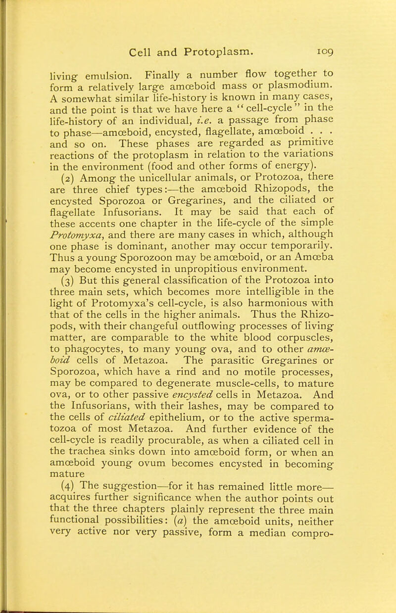 living emulsion. Finally a number flow together to form a relatively large amoeboid mass or plasmodium. A somewhat similar life-history is known in many cases, and the point is that we have here a  cell-cycle  in the life-history of an individual, i.e. a passage from phase to phase—amoeboid, encysted, flagellate, amoeboid . . . and so on. These phases are regarded as primitive reactions of the protoplasm in relation to the variations in the environment (food and other forms of energy). (2) Among the unicellular animals, or Protozoa, there are three chief types:—the amoeboid Rhizopods, the encysted Sporozoa or Gregarines, and the ciliated or flagellate Infusorians. It may be said that each of these accents one chapter in the life-cycle of the simple Protomyxa, and there are many cases in which, although one phase is dominant, another may occur temporarily. Thus a young Sporozoon may be amoeboid, or an Amoeba may become encysted in unpropitious environment. (3) But this general classification of the Protozoa into three main sets, which becomes more intelligible in the light of Protomyxa's cell-cycle, is also harmonious with that of the cells in the higher animals. Thus the Rhizo- pods, with their changeful outflowing processes of living matter, are comparable to the white blood corpuscles, to phagocytes, to many young ova, and to other amoe- boid cells of Metazoa. The parasitic Gregarines or Sporozoa, which have a rind and no motile processes, may be compared to degenerate muscle-cells, to mature ova, or to other passive encysted cells in Metazoa. And the Infusorians, with their lashes, may be compared to the cells of ciliated epithelium, or to the active sperma- tozoa of most Metazoa. And further evidence of the cell-cycle is readily procurable, as when a ciliated cell in the trachea sinks down into amoeboid form, or when an amoeboid young ovum becomes encysted in becoming mature (4) The suggestion—for it has remained little more— acquires further significance when the author points out that the three chapters plainly represent the three main functional possibilities: (a) the amoeboid units, neither very active nor very passive, form a median compro-