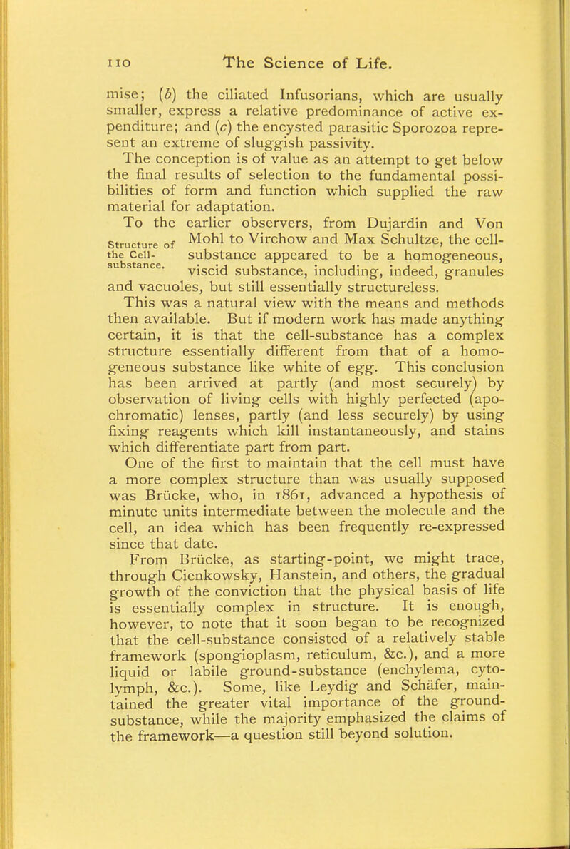 mise; (b) the ciliated Infusorians, which are usually smaller, express a relative predominance of active ex- penditure; and (c) the encysted parasitic Sporozoa repre- sent an extreme of sluggish passivity. The conception is of value as an attempt to get below the final results of selection to the fundamental possi- bilities of form and function which supplied the raw material for adaptation. To the earlier observers, from Dujardin and Von structure of Mohl to Virchow and Max Schultze, the cell- the Cell- substance appeared to be a homogeneous, su stance. vjscid substance, including, indeed, granules and vacuoles, but still essentially structureless. This was a natural view with the means and methods then available. But if modern work has made anything certain, it is that the cell-substance has a complex structure essentially different from that of a homo- geneous substance like white of egg. This conclusion has been arrived at partly (and most securely) by observation of living cells with highly perfected (apo- chromatic) lenses, partly (and less securely) by using fixing reagents which kill instantaneously, and stains which differentiate part from part. One of the first to maintain that the cell must have a more complex structure than was usually supposed was Briicke, who, in 1861, advanced a hypothesis of minute units intermediate between the molecule and the cell, an idea which has been frequently re-expressed since that date. From Briicke, as starting-point, we might trace, through Cienkowsky, Hanstein, and others, the gradual growth of the conviction that the physical basis of life is essentially complex in structure. It is enough, however, to note that it soon began to be recognized that the cell-substance consisted of a relatively stable framework (spongioplasm, reticulum, &c), and a more liquid or labile ground-substance (enchylema, cyto- lymph, &c). Some, like Leydig and Schafer, main- tained the greater vital importance of the ground- substance, while the majority emphasized the claims of the framework—a question still beyond solution.
