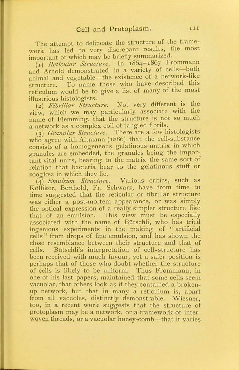The attempt to delineate the structure of the frame- work has led to very discrepant results, the most important of which may be briefly summarized. (1) Reticular Structure. In 1864-1867 Frommann and Arnold demonstrated in a variety of cells—both animal and vegetable—the existence of a network-like structure. To name those who have described this reticulum would be to give a list of many of the most illustrious histologists. (2) Fibrillar Structure. Not very different is the view, which we may particularly associate with the name of Flemming, that the structure is not so much a network as a complex coil of tangled fibrils. (3) Granular Structure. There are a few histologists who agree with Altmann (1886) that the cell-substance consists of a homogeneous gelatinous matrix in which granules are embedded, the granules being the impor- tant vital units, bearing to the matrix the same sort of relation that bacteria bear to the gelatinous stuff or zooglcea in which they lie. (4) Emulsion Structure. Various critics, such as Kolliker, Berthold, Fr. Schwarz, have from time to time suggested that the reticular or fibrillar structure was either a post-mortem appearance, or was simply the optical expression of a really simpler structure like that of an emulsion. This view must be especially associated with the name of Butschli, who has tried ingenious experiments in the making of artificial cells  from drops of fine emulsion, and has shown the close resemblance between their structure and that of cells. Biitschli's interpretation of cell-structure has been received with much favour, yet a safer position is perhaps that of those who doubt whether the structure of cells is likely to be uniform. Thus Frommann, in one of his last papers, maintained that some cells seem vacuolar, that others look as if they contained a broken- up network, but that in many a reticulum is, apart from all vacuoles, distinctly demonstrable. Wiesner, too, in a recent work suggests that the structure of protoplasm may be a network, or a framework of inter- woven threads, or a vacuolar honey-comb—that it varies