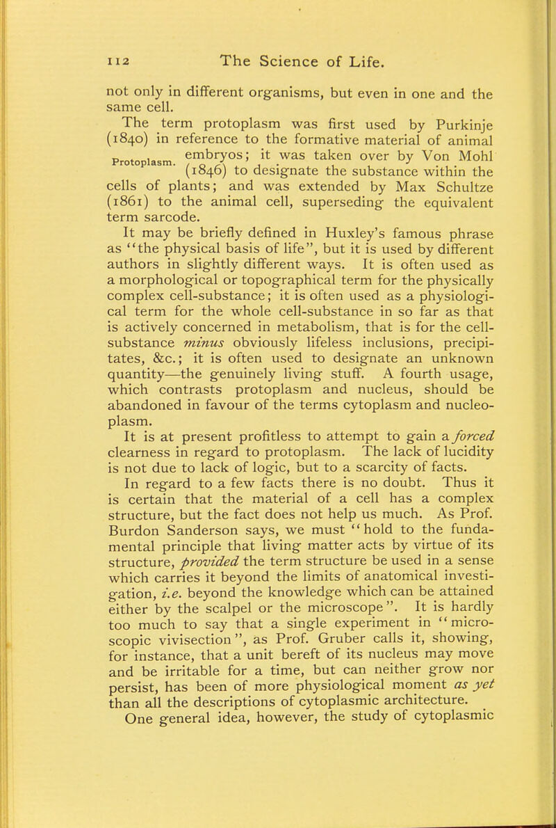 not only in different organisms, but even in one and the same cell. The term protoplasm was first used by Purkinje (1840) in reference to the formative material of animal Protoplasm. emDlTos > it: was taken over by Von Mohl (1846) to designate the substance within the cells of plants; and was extended by Max Schultze (1861) to the animal cell, superseding the equivalent term sarcode. It may be briefly defined in Huxley's famous phrase as the physical basis of life, but it is used by different authors in slightly different ways. It is often used as a morphological or topographical term for the physically complex cell-substance; it is often used as a physiologi- cal term for the whole cell-substance in so far as that is actively concerned in metabolism, that is for the cell- substance minus obviously lifeless inclusions, precipi- tates, &c.; it is often used to designate an unknown quantity—the genuinely living stuff. A fourth usage, which contrasts protoplasm and nucleus, should be abandoned in favour of the terms cytoplasm and nucleo- plasm. It is at present profitless to attempt to gain a forced clearness in regard to protoplasm. The lack of lucidity is not due to lack of logic, but to a scarcity of facts. In regard to a few facts there is no doubt. Thus it is certain that the material of a cell has a complex structure, but the fact does not help us much. As Prof. Burdon Sanderson says, we must hold to the funda- mental principle that living matter acts by virtue of its structure, provided the term structure be used in a sense which carries it beyond the limits of anatomical investi- gation, i.e. beyond the knowledge which can be attained either by the scalpel or the microscope . It is hardly too much to say that a single experiment in micro- scopic vivisection, as Prof. Gruber calls it, showing, for instance, that a unit bereft of its nucleus may move and be irritable for a time, but can neither grow nor persist, has been of more physiological moment as yet than all the descriptions of cytoplasmic architecture. One general idea, however, the study of cytoplasmic