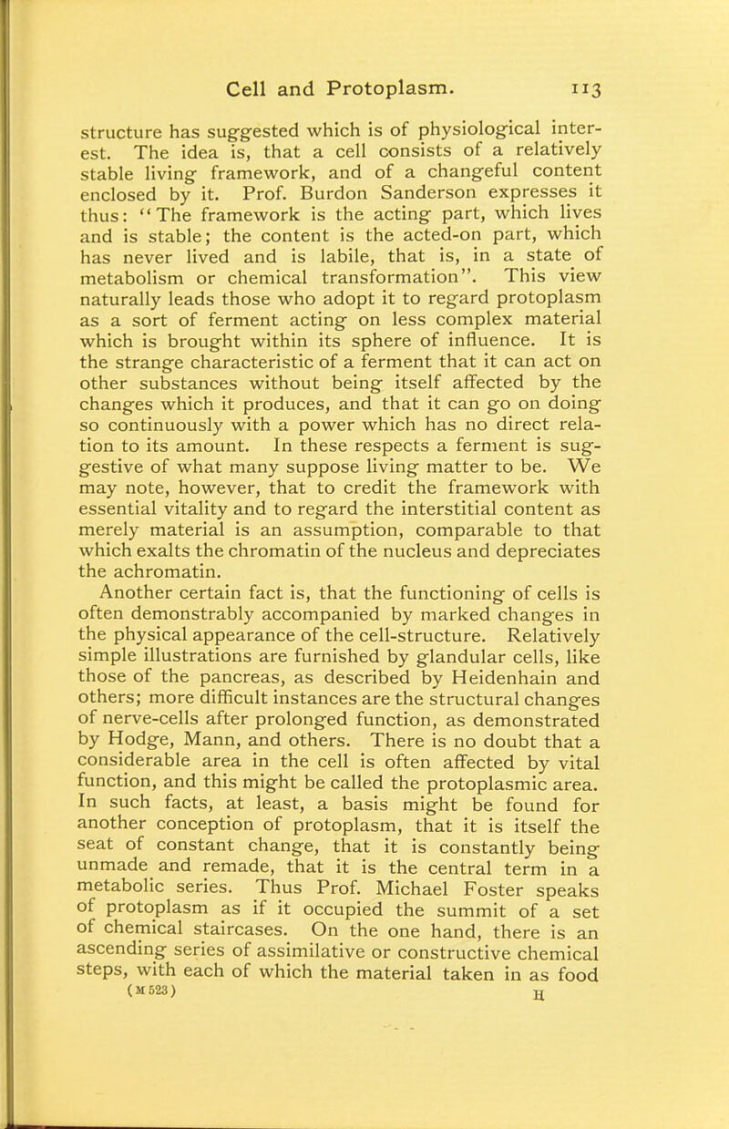 structure has suggested which is of physiological inter- est. The idea is, that a cell consists of a relatively stable living framework, and of a changeful content enclosed by it. Prof. Burdon Sanderson expresses it thus: The framework is the acting part, which lives and is stable; the content is the acted-on part, which has never lived and is labile, that is, in a state of metabolism or chemical transformation. This view naturally leads those who adopt it to regard protoplasm as a sort of ferment acting on less complex material which is brought within its sphere of influence. It is the strange characteristic of a ferment that it can act on other substances without being itself affected by the changes which it produces, and that it can go on doing so continuously with a power which has no direct rela- tion to its amount. In these respects a ferment is sug- gestive of what many suppose living matter to be. We may note, however, that to credit the framework with essential vitality and to regard the interstitial content as merely material is an assumption, comparable to that which exalts the chromatin of the nucleus and depreciates the achromatin. Another certain fact is, that the functioning of cells is often demonstrably accompanied by marked changes in the physical appearance of the cell-structure. Relatively simple illustrations are furnished by glandular cells, like those of the pancreas, as described by Heidenhain and others; more difficult instances are the structural changes of nerve-cells after prolonged function, as demonstrated by Hodge, Mann, and others. There is no doubt that a considerable area in the cell is often affected by vital function, and this might be called the protoplasmic area. In such facts, at least, a basis might be found for another conception of protoplasm, that it is itself the seat of constant change, that it is constantly being unmade and remade, that it is the central term in a metabolic series. Thus Prof. Michael Foster speaks of protoplasm as if it occupied the summit of a set of chemical staircases. On the one hand, there is an ascending series of assimilative or constructive chemical steps, with each of which the material taken in as food (M 523) H