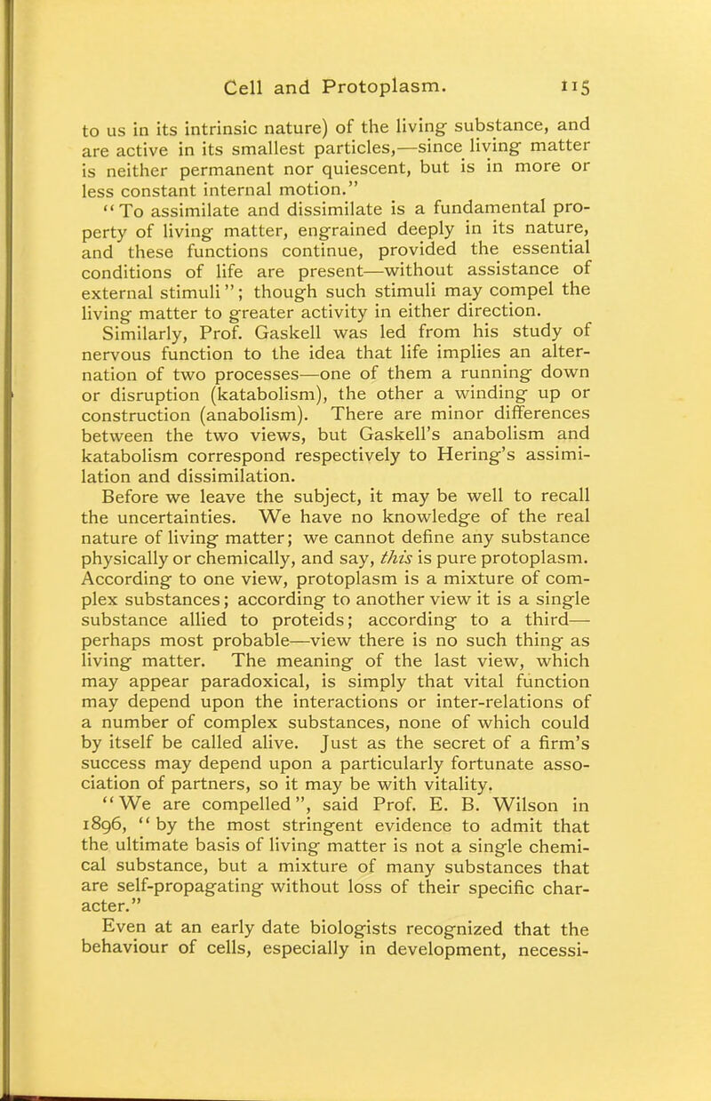 to us in its intrinsic nature) of the living substance, and are active in its smallest particles,—since living matter is neither permanent nor quiescent, but is in more or less constant internal motion. To assimilate and dissimilate is a fundamental pro- perty of living matter, engrained deeply in its nature, and these functions continue, provided the essential conditions of life are present—without assistance of external stimuli; though such stimuli may compel the living matter to greater activity in either direction. Similarly, Prof. Gaskell was led from his study of nervous function to the idea that life implies an alter- nation of two processes—one of them a running down or disruption (katabolism), the other a winding up or construction (anabolism). There are minor differences between the two views, but Gaskell's anabolism and katabolism correspond respectively to Hering's assimi- lation and dissimilation. Before we leave the subject, it may be well to recall the uncertainties. We have no knowledge of the real nature of living matter; we cannot define any substance physically or chemically, and say, this is pure protoplasm. According to one view, protoplasm is a mixture of com- plex substances; according to another view it is a single substance allied to proteids; according to a third— perhaps most probable—view there is no such thing as living matter. The meaning of the last view, which may appear paradoxical, is simply that vital function may depend upon the interactions or inter-relations of a number of complex substances, none of which could by itself be called alive. Just as the secret of a firm's success may depend upon a particularly fortunate asso- ciation of partners, so it may be with vitality. We are compelled, said Prof. E. B. Wilson in 1896, by the most stringent evidence to admit that the ultimate basis of living matter is not a single chemi- cal substance, but a mixture of many substances that are self-propagating without loss of their specific char- acter. Even at an early date biologists recognized that the behaviour of cells, especially in development, necessi-