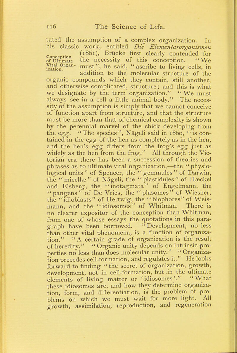 tated the assumption of a complex organization. In his classic work, entitled Die Elementarorganismen Conce i n i1^1)* Briicke first clearly contended for of°uCitfmate the necessity of this conception. We XataionDrgan must» he said> ascribe to living- cells, in addition to the molecular structure of the organic compounds which they contain, still another, and otherwise complicated, structure; and this is what we designate by the term organization. We must always see in a cell a little animal body. The neces- sity of the assumption is simply that we cannot conceive of function apart from structure, and that the structure must be more than that of chemical complexity is shown by the perennial marvel of the chick developing from the egg. The species, Nageli said in i860,  is con- tained in the egg of the hen as completely as in the hen, and the hen's egg differs from the frog's egg just as widely as the hen from the frog. All through the Vic- torian era there has been a succession of theories and phrases as to ultimate vital organization,—the  physio- logical units of Spencer, the  gemmules  of Darwin, the micellae of Nageli, the  plastidules  of Hasckel and Elsberg, the inotagmata of Engelmann, the pangens of De Vries, the  plasomes  of Wiesner, the idioblasts of Hertwig, the biophores of Weis- mann, and the  idiosomes of Whitman. There is no clearer expositor of the conception than Whitman, from one of whose essays the quotations in this para- graph have been borrowed. Development, no less than other vital phenomena, is a function of organiza- tion. A certain grade of organization is the result of heredity.  Organic unity depends on intrinsic pro- perties no less than does molecular unity.  Organiza- tion precedes cell-formation, and regulates it. He looks forward to finding the secret of organization, growth, development, not in cell-formation, but in the ultimate elements of living matter or 'idiosomes'. What these idiosomes are, and how they determine organiza- tion, form, and differentiation, is the problem of pro- blems on which we must wait for more light. All growth, assimilation, reproduction, and regeneration