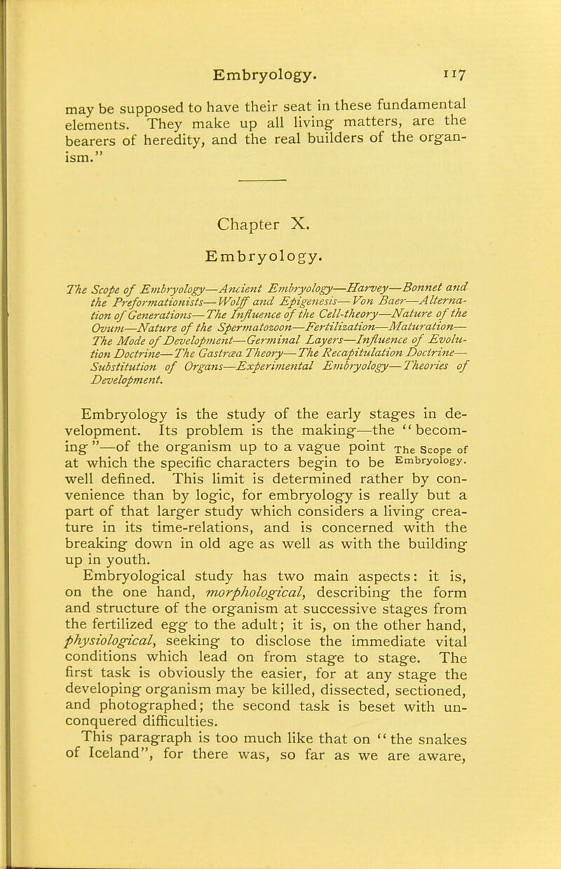 may be supposed to have their seat in these fundamental elements. They make up all living matters, are the bearers of heredity, and the real builders of the organ- ism. Chapter X. Embryology. The Scope of Embryology—Ancient Embryology—Harvey—Bonnet and the Preformationists—Wolff and Epigenesis—Von Baer—Alterna- tion of Generations—The Infltience of the Cell-theory—Nature of the Ovum—Nature of the Spermatozoon—Fe7'tilization—Maturation— The Mode of Development—Geryninal Layers—Influence of Evohi- tion Doctrine—The Gastrcea Theory—The Recapitulation Doctrine— Substitution of Organs—Experimental Embryology—Theories of Development. Embryology is the study of the early stages in de- velopment. Its problem is the making—the becom- ing —of the organism up to a vague point The Scope of at which the specific characters begin to be Embryology, well defined. This limit is determined rather by con- venience than by logic, for embryology is really but a part of that larger study which considers a living crea- ture in its time-relations, and is concerned with the breaking down in old age as well as with the building up in youth. Embryological study has two main aspects: it is, on the one hand, morphological, describing the form and structure of the organism at successive stages from the fertilized egg to the adult; it is, on the other hand, physiological, seeking to disclose the immediate vital conditions which lead on from stage to stage. The first task is obviously the easier, for at any stage the developing organism may be killed, dissected, sectioned, and photographed; the second task is beset with un- conquered difficulties. This paragraph is too much like that on the snakes of Iceland, for there was, so far as we are aware,