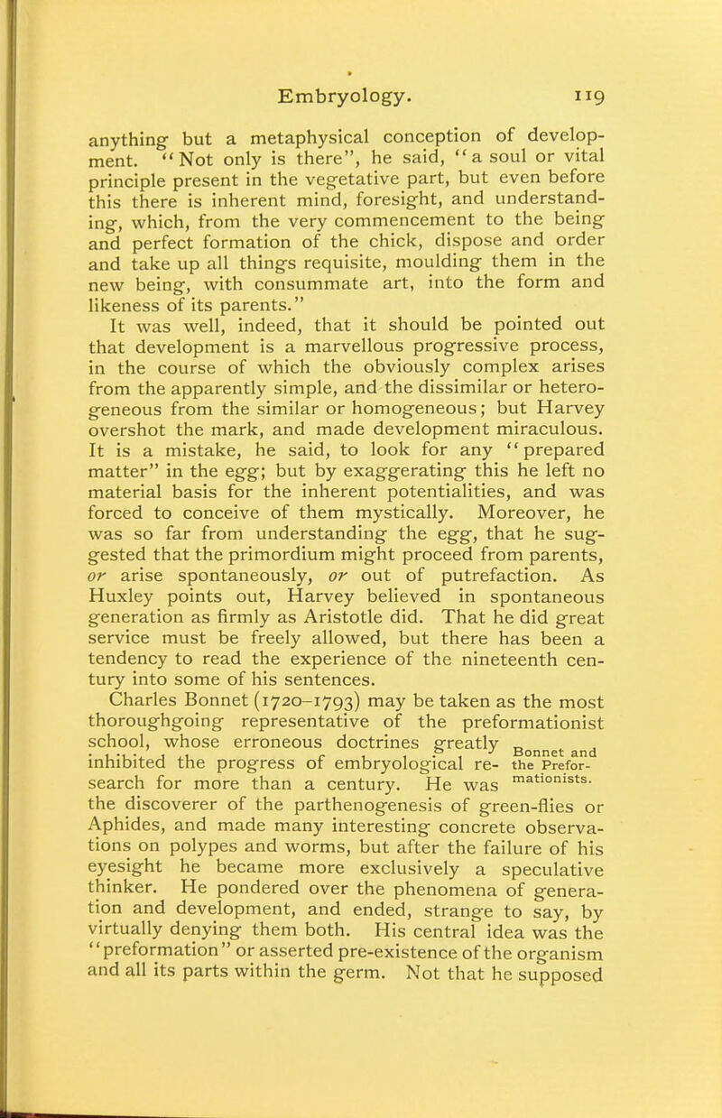 anything but a metaphysical conception of develop- ment. Not only is there, he said, a soul or vital principle present in the vegetative part, but even before this there is inherent mind, foresight, and understand- ing, which, from the very commencement to the being and perfect formation of the chick, dispose and order and take up all things requisite, moulding them in the new being, with consummate art, into the form and likeness of its parents. It was well, indeed, that it should be pointed out that development is a marvellous progressive process, in the course of which the obviously complex arises from the apparently simple, and the dissimilar or hetero- geneous from the similar or homogeneous; but Harvey overshot the mark, and made development miraculous. It is a mistake, he said, to look for any prepared matter in the egg; but by exaggerating this he left no material basis for the inherent potentialities, and was forced to conceive of them mystically. Moreover, he was so far from understanding the egg, that he sug- gested that the primordium might proceed from parents, or arise spontaneously, or out of putrefaction. As Huxley points out, Harvey believed in spontaneous generation as firmly as Aristotle did. That he did great service must be freely allowed, but there has been a tendency to read the experience of the nineteenth cen- tury into some of his sentences. Charles Bonnet (1720-1793) may be taken as the most thoroughgoing representative of the preformationist school, whose erroneous doctrines greatly Bonnet and inhibited the progress of embryological re- the Prefor- search for more than a century. He was matIonists- the discoverer of the parthenogenesis of green-flies or Aphides, and made many interesting concrete observa- tions on polypes and worms, but after the failure of his eyesight he became more exclusively a speculative thinker. He pondered over the phenomena of genera- tion and development, and ended, strange to say, by virtually denying them both. His central idea was the preformation or asserted pre-existence of the organism and all its parts within the germ. Not that he supposed
