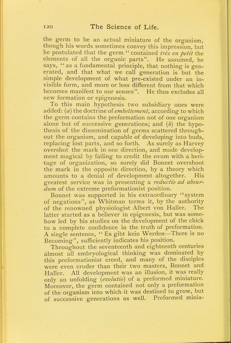 the germ to be an actual miniature of the organism, though his words sometimes convey this impression, but he postulated that the germ  contained tres en petit the elements of all the organic parts. He assumed, he says,  as a fundamental principle, that nothing is gen- erated, and that what we call generation is but the simple development of what pre-existed under an in- visible form, and more or less different from that which becomes manifest to our senses. He thus excludes all new formation or epigenesis. To this main hypothesis two subsidiary ones were added: (a) the doctrine of emboitement, according to which the germ contains the preformation not of one organism alone but of successive generations; and (b) the hypo- thesis of the dissemination of germs scattered through- out the organism, and capable of developing into buds, replacing lost parts, and so forth. As surely as Harvey overshot the mark in one direction, and made develop- ment magical by failing to credit the ovum with a heri- tage of organization, so surely did Bonnet overshoot the mark in the opposite direction, by a theory which amounts to a denial of development altogether. His greatest service was in presenting a reductio ad absur- dum of the extreme preformationist position. Bonnet was supported in his extraordinary system of negations, as Whitman terms it, by the authority of the renowned physiologist Albert von Haller. The latter started as a believer in epigenesis, but was some- how led by his studies on the development of the chick to a complete confidence in the truth of preformation. A single sentence,  Es gibt kein Werden—There is no Becoming, sufficiently indicates his position. Throughout the seventeenth and eighteenth centuries almost all embryological thinking was dominated by this preformationist creed, and many of the disciples were even cruder than their two masters, Bonnet and Haller. All development was an illusion, it was really only an unfolding (evolutio) of a preformed miniature. Moreover, the germ contained not only a preformation of the organism into which it was destined to grow, but of successive generations as well. Preformed minia-