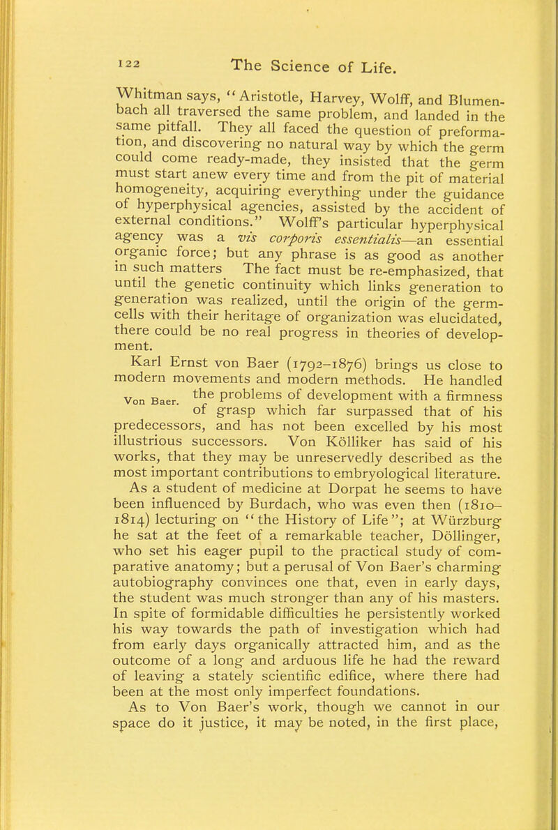 Whitman says, Aristotle, Harvey, Wolff, and Blumen- bacn all traversed the same problem, and landed in the same pitfall. They all faced the question of preforma- tion, and discovering no natural way by which the germ could come ready-made, they insisted that the germ must start anew every time and from the pit of material homogeneity, acquiring everything under the guidance of hyperphysical agencies, assisted by the accident of external conditions. Wolff's particular hyperphysical agency was a vis corporis essentialis—an essential organic force; but any phrase is as good as another in such matters The fact must be re-emphasized, that until the genetic continuity which links generation to generation was realized, until the origin of the germ- cells with their heritage of organization was elucidated, there could be no real progress in theories of develop- ment. Karl Ernst von Baer (1792-1876) brings us close to modern movements and modern methods. He handled Von Baer. the PrODlems of development with a firmness of grasp which far surpassed that of his predecessors, and has not been excelled by his most illustrious successors. Von Kolliker has said of his works, that they may be unreservedly described as the most important contributions to embryological literature. As a student of medicine at Dorpat he seems to have been influenced by Burdach, who was even then (1810- 1814) lecturing on the History of Life; at Wiirzburg he sat at the feet of a remarkable teacher, Dollinger, who set his eager pupil to the practical study of com- parative anatomy; but a perusal of Von Baer's charming autobiography convinces one that, even in early days, the student was much stronger than any of his masters. In spite of formidable difficulties he persistently worked his way towards the path of investigation which had from early days organically attracted him, and as the outcome of a long and arduous life he had the reward of leaving a stately scientific edifice, where there had been at the most only imperfect foundations. As to Von Baer's work, though we cannot in our space do it justice, it may be noted, in the first place,