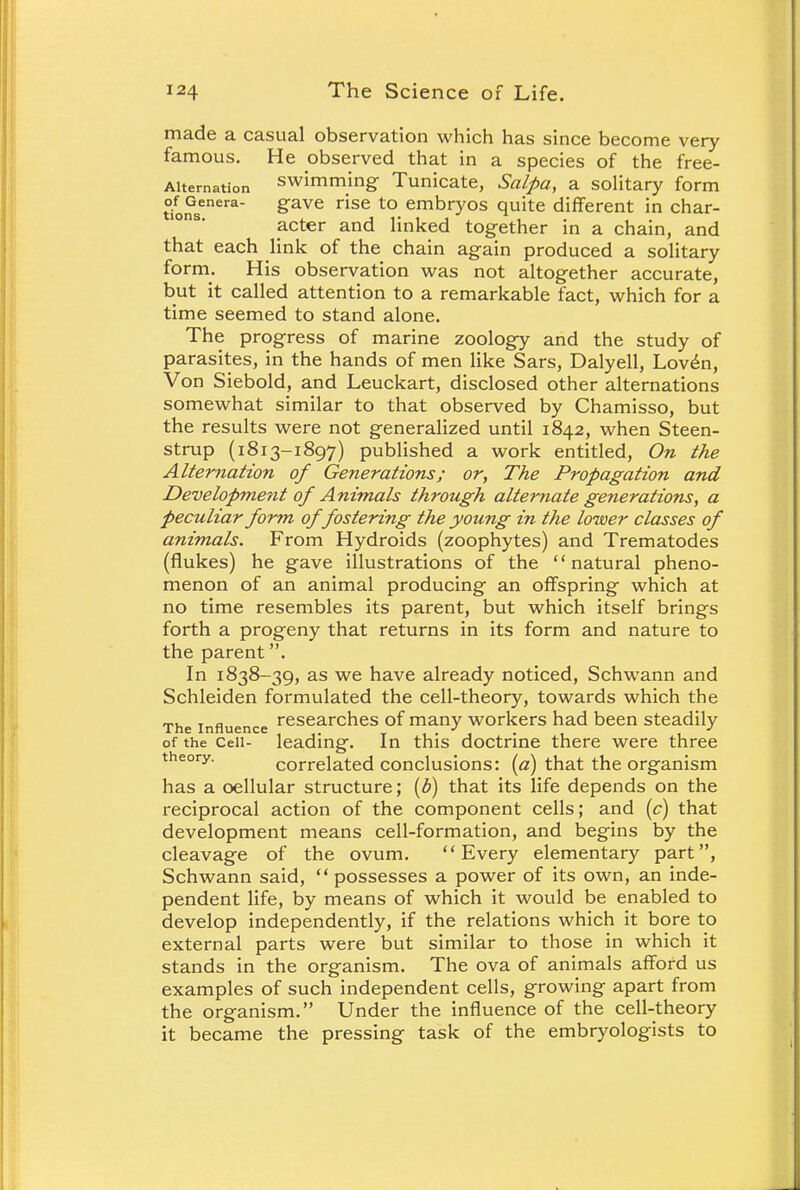 made a casual observation which has since become very famous. He observed that in a species of the free- Aitemation swimming Tunicate, Salpa, a solitary form tionsenera §'ave rise to embry°s quite different in char- acter and linked together in a chain, and that each link of the chain again produced a solitary form. His observation was not altogether accurate, but it called attention to a remarkable fact, which for a time seemed to stand alone. The progress of marine zoology and the study of parasites, in the hands of men like Sars, Dalyell, Lov£n, Von Siebold, and Leuckart, disclosed other alternations somewhat similar to that observed by Chamisso, but the results were not generalized until 1842, when Steen- strup (1813-1897) published a work entitled, On the Alternation of Generations; or, The Propagation and Development of Animals through alternate generations, a peculiar form of fostering the young in the lower classes of animals. From Hydroids (zoophytes) and Trematodes (flukes) he gave illustrations of the natural pheno- menon of an animal producing an offspring which at no time resembles its parent, but which itself brings forth a progeny that returns in its form and nature to the parent. In 1838-39, as we have already noticed, Schwann and Schleiden formulated the cell-theory, towards which the The influence researcnes of many workers had been steadily of the Cell- leading. In this doctrine there were three theory. correlated conclusions: (a) that the organism has a oellular structure; (b) that its life depends on the reciprocal action of the component cells; and (c) that development means cell-formation, and begins by the cleavage of the ovum. Every elementary part, Schwann said, possesses a power of its own, an inde- pendent life, by means of which it would be enabled to develop independently, if the relations which it bore to external parts were but similar to those in which it stands in the organism. The ova of animals afford us examples of such independent cells, growing apart from the organism. Under the influence of the cell-theory it became the pressing task of the embryologists to