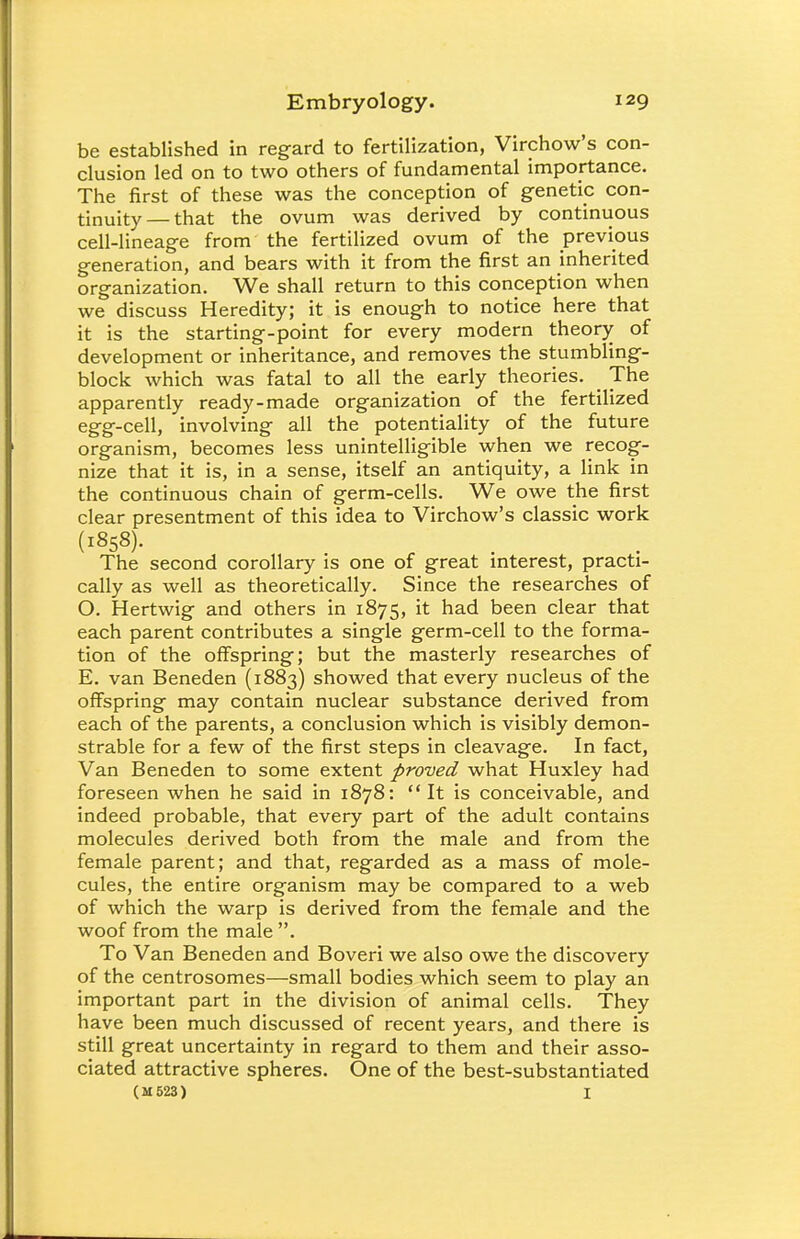 be established in regard to fertilization, Virchow's con- clusion led on to two others of fundamental importance. The first of these was the conception of genetic con- tinuity— that the ovum was derived by continuous cell-lineage from the fertilized ovum of the previous generation, and bears with it from the first an inherited organization. We shall return to this conception when we discuss Heredity; it is enough to notice here that it is the starting-point for every modern theory of development or inheritance, and removes the stumbling- block which was fatal to all the early theories. The apparently ready-made organization of the fertilized egg-cell, involving all the potentiality of the future organism, becomes less unintelligible when we recog- nize that it is, in a sense, itself an antiquity, a link in the continuous chain of germ-cells. We owe the first clear presentment of this idea to Virchow's classic work (1858). The second corollary is one of great interest, practi- cally as well as theoretically. Since the researches of O. Hertwig and others in 1875, it had been clear that each parent contributes a single germ-cell to the forma- tion of the offspring; but the masterly researches of E. van Beneden (1883) showed that every nucleus of the offspring may contain nuclear substance derived from each of the parents, a conclusion which is visibly demon- strable for a few of the first steps in cleavage. In fact, Van Beneden to some extent proved what Huxley had foreseen when he said in 1878: It is conceivable, and indeed probable, that every part of the adult contains molecules derived both from the male and from the female parent; and that, regarded as a mass of mole- cules, the entire organism may be compared to a web of which the warp is derived from the female and the woof from the male . To Van Beneden and Boveri we also owe the discovery of the centrosomes—small bodies which seem to play an important part in the division of animal cells. They have been much discussed of recent years, and there is still great uncertainty in regard to them and their asso- ciated attractive spheres. One of the best-substantiated (M523) I