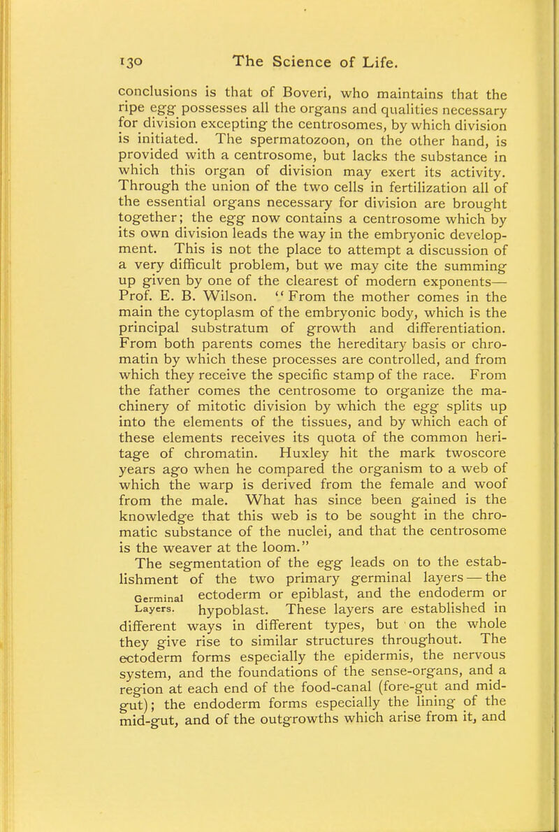 conclusions is that of Boveri, who maintains that the ripe egg possesses all the organs and qualities necessary for division excepting- the centrosomes, by which division is initiated. The spermatozoon, on the other hand, is provided with a centrosome, but lacks the substance in which this organ of division may exert its activity. Through the union of the two cells in fertilization all of the essential organs necessary for division are brought together; the egg now contains a centrosome which by its own division leads the way in the embryonic develop- ment. This is not the place to attempt a discussion of a very difficult problem, but we may cite the summing up given by one of the clearest of modern exponents— Prof. E. B. Wilson. From the mother comes in the main the cytoplasm of the embryonic body, which is the principal substratum of growth and differentiation. From both parents comes the hereditary basis or chro- matin by which these processes are controlled, and from which they receive the specific stamp of the race. From the father comes the centrosome to organize the ma- chinery of mitotic division by which the egg splits up into the elements of the tissues, and by which each of these elements receives its quota of the common heri- tage of chromatin. Huxley hit the mark twoscore years ago when he compared the organism to a web of which the warp is derived from the female and woof from the male. What has since been gained is the knowledge that this web is to be sought in the chro- matic substance of the nuclei, and that the centrosome is the weaver at the loom. The segmentation of the egg leads on to the estab- lishment of the two primary germinal layers — the Germinal ectoderm or epiblast, and the endoderm or Layers. hypoblast. These layers are established in different ways in different types, but on the whole they give rise to similar structures throughout. The ectoderm forms especially the epidermis, the nervous system, and the foundations of the sense-organs, and a region at each end of the food-canal (fore-gut and mid- gut); the endoderm forms especially the lining of the mid-gut, and of the outgrowths which arise from it, and
