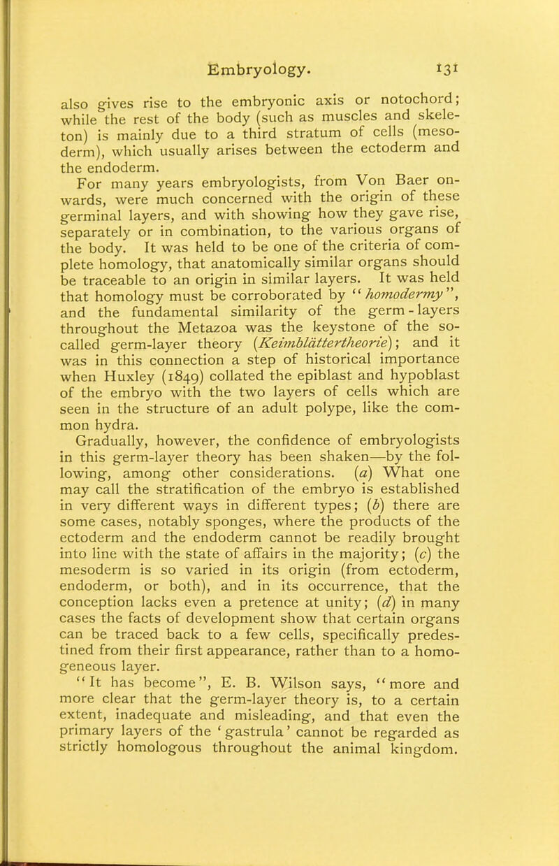 also gives rise to the embryonic axis or notochord; while the rest of the body (such as muscles and skele- ton) is mainly due to a third stratum of cells (meso- derm), which usually arises between the ectoderm and the endoderm. For many years embryologists, from Von Baer on- wards, were much concerned with the origin of these germinal layers, and with showing how they gave rise, separately or in combination, to the various organs of the body. It was held to be one of the criteria of com- plete homology, that anatomically similar organs should be traceable to an origin in similar layers. It was held that homology must be corroborated by  homodermy, and the fundamental similarity of the germ-layers throughout the Metazoa was the keystone of the so- called germ-layer theory {Keimblattertheorie)\ and it was in this connection a step of historical importance when Huxley (1849) collated the epiblast and hypoblast of the embryo with the two layers of cells which are seen in the structure of an adult polype, like the com- mon hydra. Gradually, however, the confidence of embryologists in this germ-layer theory has been shaken—by the fol- lowing, among other considerations, (a) What one may call the stratification of the embryo is established in very different ways in different types; (b) there are some cases, notably sponges, where the products of the ectoderm and the endoderm cannot be readily brought into line with the state of affairs in the majority; (c) the mesoderm is so varied in its origin (from ectoderm, endoderm, or both), and in its occurrence, that the conception lacks even a pretence at unity; (d) in many cases the facts of development show that certain organs can be traced back to a few cells, specifically predes- tined from their first appearance, rather than to a homo- geneous layer. It has become, E. B. Wilson says, more and more clear that the germ-layer theory is, to a certain extent, inadequate and misleading, and that even the primary layers of the ' gastrula' cannot be regarded as strictly homologous throughout the animal kingdom.