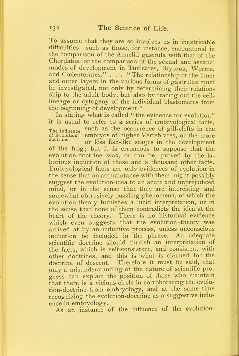To assume that they are so involves us in inextricable difficulties—such as those, for instance, encountered in the comparison of the Annelid gastrula with that of the Chordates, or the comparison of the sexual and asexual modes of development in Tunicates, Bryozoa, Worms, and Ccelenterates. . . .  The relationship of the inner and outer layers in the various forms of gastrulas must be investigated, not only by determining their relation- ship to the adult body, but also by tracing out the cell- lineage or cytogeny of the individual blastomeres from the beginning of development. In stating what is called the evidence for evolution it is usual to refer to a series of embryological facts, The influence sucn as tne occurrence of gill-clefts in the of Evolution- embryos of higher Vertebrates, or the more or less fish-like stages in the development of the frog; but it is erroneous to suppose that the evolution-doctrine was, or can be, proved by the la- borious induction of these and a thousand other facts. Embryological facts are only evidences of evolution in the sense that an acquaintance with them might possibly suggest the evolution-idea to an acute and unprejudiced mind, or in the sense that they are interesting and somewhat obtrusively puzzling phenomena, of which the evolution-theory furnishes a lucid interpretation, or in the sense that none of them contradicts the idea at the heart of the theory. There is no historical evidence which even suggests that the evolution-theory was arrived at by an inductive process, unless unconscious induction be included in the phrase. An adequate scientific doctrine should furnish an interpretation of the facts, which is self-consistent, and consistent with other doctrines, and this is what is claimed for the doctrine of descent. Therefore it must be said, that only a misunderstanding of the nature of scientific pro- gress can explain the position of those who maintain that there is a vicious circle in corroborating the evolu- tion-doctrine from embryology, and at the same time recognizing the evolution-doctrine as a suggestive influ- ence in embryology. As an instance of the influence of the evolution-