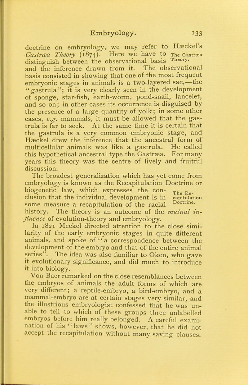 doctrine on embryology, we may refer to Hzeckel's Gastrcea Theory (1874). Here we have to The Gastrsea distinguish between the observational basis Theory, and the inference drawn from it. The observational basis consisted in showing that one of the most frequent embryonic stages in animals is a two-layered sac,—the gastrula; it is very clearly seen in the development of sponge, star-fish, earth-worm, pond-snail, lancelet, and so on; in other cases its occurrence is disguised by the presence of a large quantity of yolk; in some other cases, e.g. mammals, it must be allowed that the gas- trula is far to seek. At the same time it is certain that the gastrula is a very common embryonic stage, and Haeckel drew the inference that the ancestral form of multicellular animals was like a gastrula. He called this hypothetical ancestral type the Gastrsea. For many years this theory was the centre of lively and fruitful discussion. The broadest generalization which has yet come from embryology is known as the Recapitulation Doctrine or biogenetic law, which expresses the con- The R _ elusion that the individual development is in capitulation some measure a recapitulation of the racial Doctnne- history. The theory is an outcome of the mutual in- fluence of evolution-theory and embryology. In 1821 Meckel directed attention to the close simi- larity of the early embryonic stages in quite different animals, and spoke of a correspondence between the development of the embryo and that of the entire animal series. The idea was also familiar to Oken, who gave it evolutionary significance, and did much to introduce it into biology. Von Baer remarked on the close resemblances between the embryos of animals the adult forms of which are very different; a reptile-embryo, a bird-embryo, and a mammal-embryo are at certain stages very similar, and the illustrious embryologist confessed that he was un- able to tell to which of these groups three unlabelled embryos before him really belonged. A careful exami- nation of his laws shows, however, that he did not accept the recapitulation without many saving clauses.